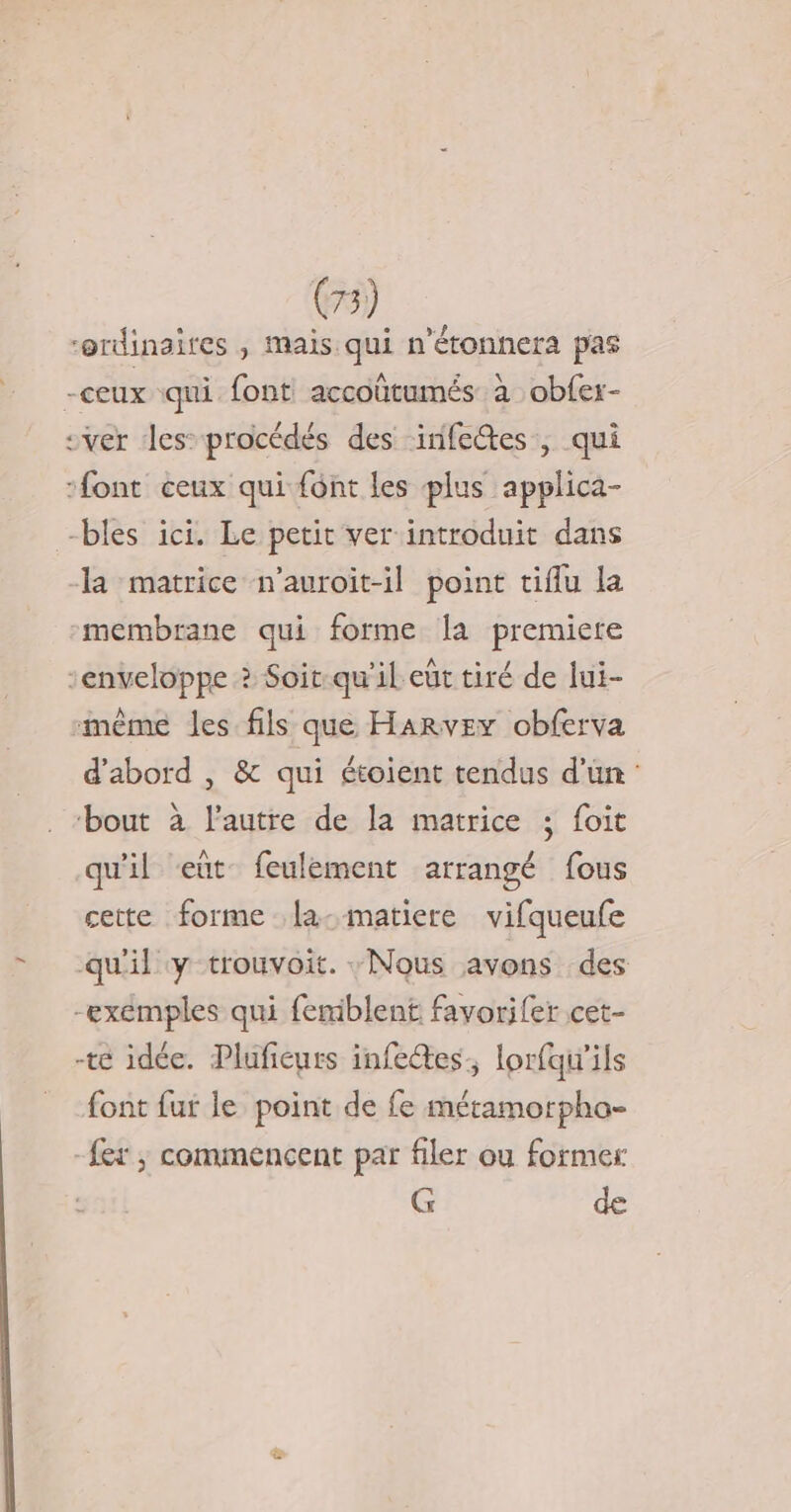 = “ordinaires ; mais qui n'étonnera pas -ceux qui font accoütumés à obfer- sver Jes-procédés des inifedtes, qui font ceux qui font les plus applica- -bles ici. Le petit ver introduit dans la matrice n’auroit-il point tiflu la membrane qui forme la premiete enveloppe ? Soit-qu'il eut tiré de lui- même les fils que Harvey obferva d'abord , &amp; qui étoient tendus d'un: . “bout à l’autre de la matrice ; foit qu'il eut feulement arrangé fous cette forme la-matiere vifqueufe qu'il y trouvoit. Nous avons des -exémples qui femiblent favorifer cet- -te idée. Plufieurs infees, lorfqu'ils font fur le point de fe métamorpha- fer; commencent par filer où former G de