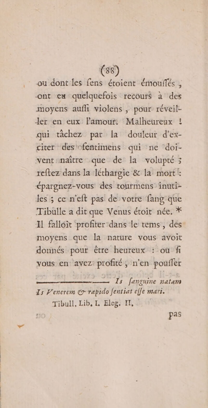 4 ou dont les fens étoient émouflés , ont eu quelquefois recours à des moyens aufli violens , pour réveil- ler en eux lamouf: Malheureux ! qui tâchez par la douleur d’ex- citer des -fentimens qui ne doi- Vs vent naître que de la volupté reftez dans la Jéthargie &amp; la mort: épargnez-vous: des tourmens inuti- des ; ce n’eft pas de votre fang que Tibülle à dit que Venus étoit née. * Il falloit profiter ‘dans le tems, des moyens que la nature vous avoit donnés pour être heureux : où fi vous en: avez: profité ; n’en poufler en fançuine natam Is Venerem € rapido Jentiat ef[e mari. Tibull, Lib. I. Eleg. IT, pas