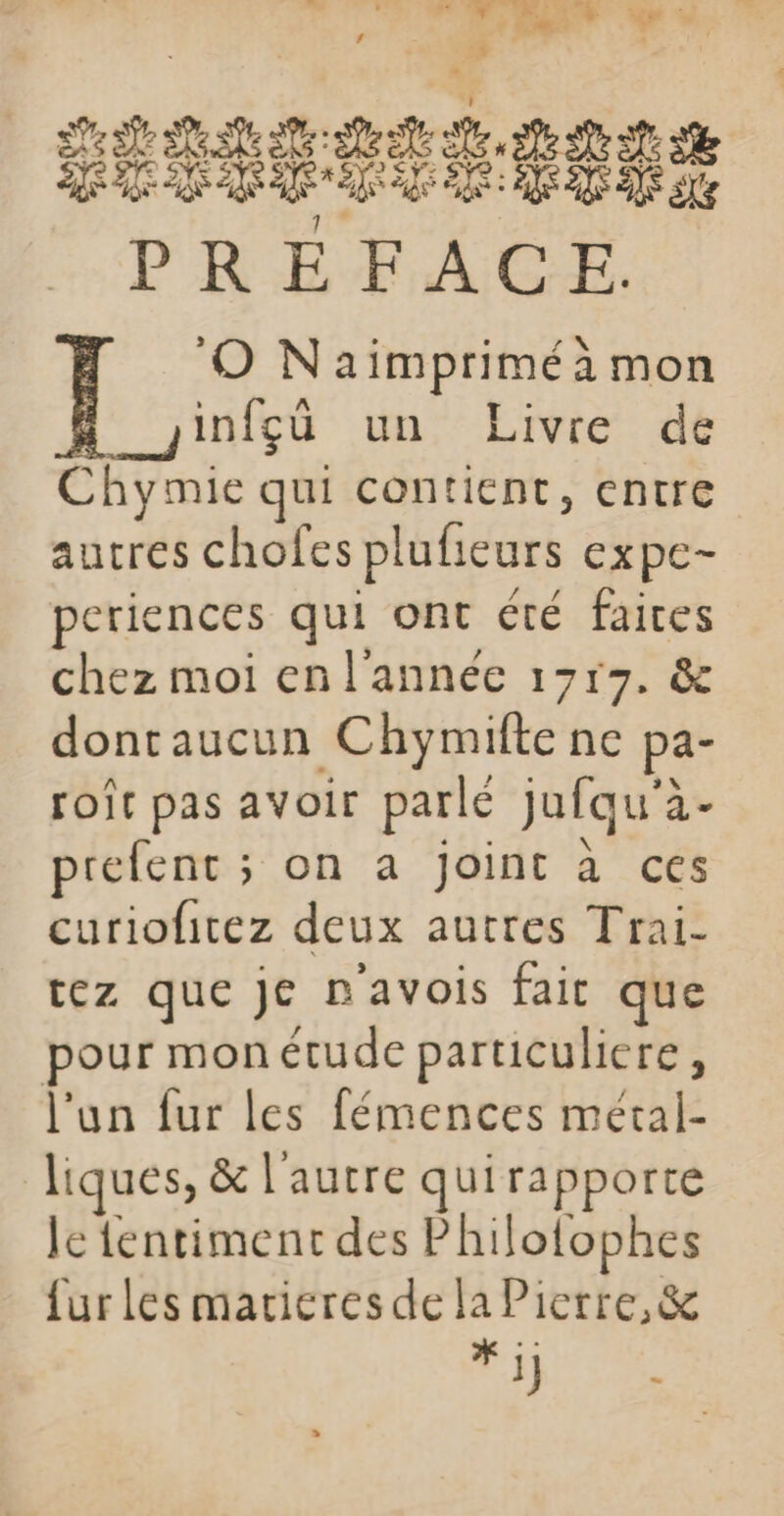 D sa ae le ue ae a Be D ne D 1 PREFACE. O Naimpriméà mon infçù un Livre de Chymie qui contient, entre autres chofes plufieurs expe- periences qui ont été faites chez moi en l'année 1717. &amp; dontaucun Chymifte ne pa- roît pas avoir parlé jufqu'à- prefent ; on a joint à ces curiofitez deux autres Trai- tez que je n'avois fait que pour monétude particuliere, l'un fur les fémences métal- liques, &amp; l'autre quirapporte le fentiment des Philotophes furles marieresde la Pierre, &amp; tie