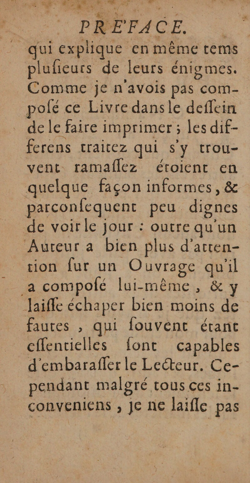 * PREFACE. plufieurs de leurs énigmes. Comme je n'avois pas com- polé ce Livre dansle deflein de le faire imprimer ; les dif- ferens traitez qui s'y trou- vent ramaflez éroient en quelque façon informes, &amp; parconfequent peu dignes de voirle jour : outre qu'un Auteur a bien plus d'atten- tion fur un Ouvrage qu'il Jaifle échaper bien moins de cffentielles font capables d'embarafler le Lecteur. Ce- pendant malgré tous ces in- conveniens , Je ne laifle pas