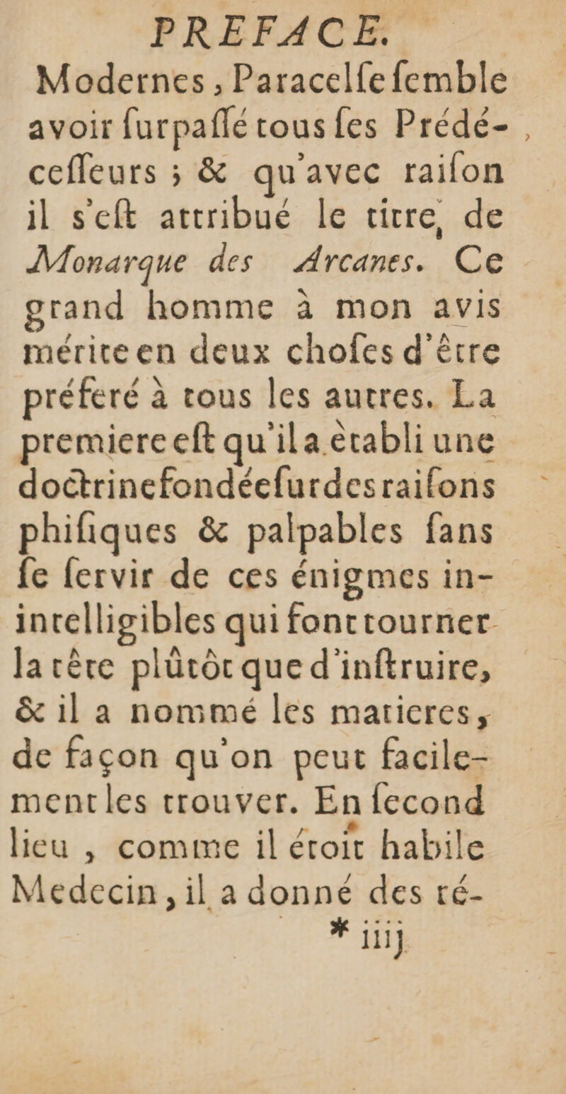 Modernes, Paracelfe femble avoir furpañlé tous fes Prédé- cefleurs ; &amp; qu'avec raifon il s'eft attribué le titre de Monarque des Arcanes. Ce grand homme à mon avis mérite en deux chofes d'être préféré à tous les autres. La premiereeft qu'ila etabli une doctrinefondéefurdesraifons phifiques &amp; palpables fans fe fervir de ces énigmes in- la rêre plütôr que d'inftruire, &amp; il a nommé les marieres, de façon qu'on peut facile- mentles trouver. En {econd + lieu | comme il étroit habile Medecin, il a donné des té- * jiij ?