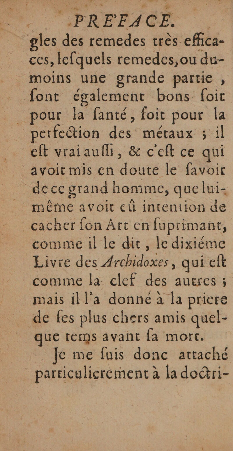 . “PREFACE, _gles des remedes très efhca- moins une grande partie , font également bons foit _ pour la fanté, foit pour Îa perfection des métaux ; il €ft vraiauflt, &amp; c'eft ce qui avoit mis en doute le favoir _ déce grand homme, que lui- mêtne avoit eù intention de cacher fon Art en fuprimant, comm il le dit, le dixième Livre des Archidoxes, qui eft comme la clef des autres 5 mais il l'a donne à la priere _ de fes plus chers amis quel- que tems avant fa mort. -. fe me fuis donc attaché particulierement à la do&amp;ri-