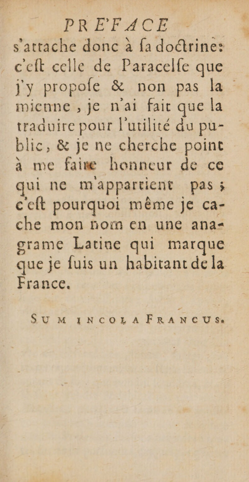 s'attache donc à fa doctrine: c'eft celle de Paracelfe que jy propole &amp; non pas la mienne , je nai fair que la traduire pour l'utilité du pu- blic, &amp; je ne cherche point à me faim honneur de ce qui ne mappartient pas ; ceft pourquoi même je ca- che mon noïn en une ana grame Latine qui marque que je fuis un habitant dela France. SU M INCOLAFRANCUS.