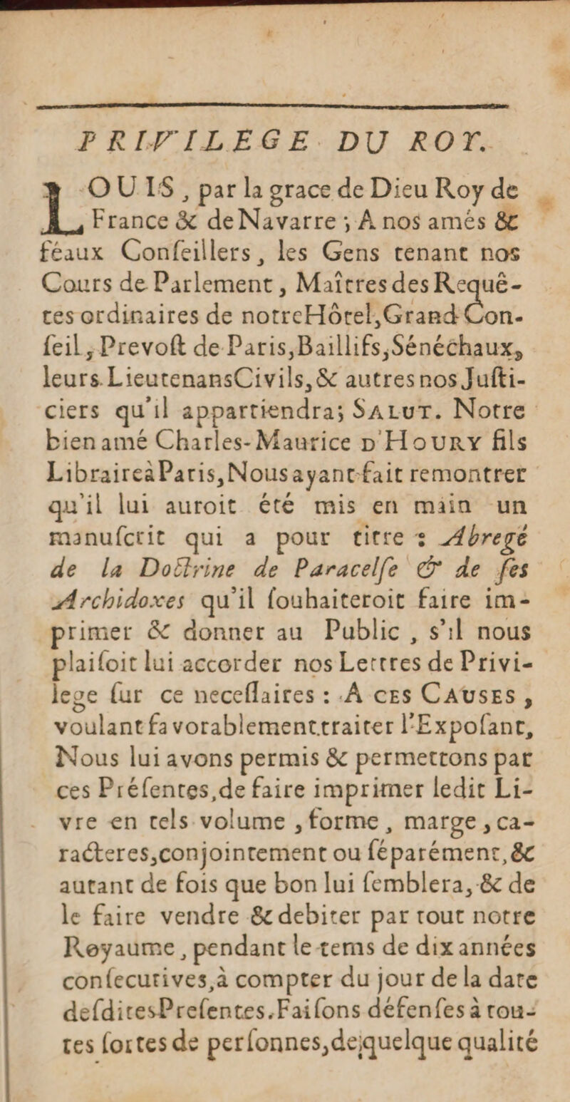 PRIVILÈGE. DU ROT. OUTS , par la grace de Dieu Roy de À, France &amp; de Navarre ; À nos amés &amp; féaux Confeillers, les Gens tenant nos Cours de Parlement , Maîtres des Requé- tes ordinaires de notreHôrel, Grand Con. {eil, Prevoft de Paris,Baillifs,Sénéchaux, leurs. LieutenansCivils, &amp; autresros Jufti- ciers qu'il appartiendra; SALUT. Notre bien amé Charles- Maurice D Houry fils Librairea Paris, Nousayant-fait remontrer qu'il lui auroit été mis en main un manufcrit qui a pour titre : Abregé de la Doëlrine de Paracelle © de fes Archidoxes qu'il fouhaiteroit faire im- primer &amp; donner au Public, s’il nous plailoit lui accorder nos Lettres de Privi- lese {ur ce neceflaires : À ces CAUSES, voulant favorablementtraiter l'Expofanr, Nous lui avons permis &amp; permettons par ces Préfentes,de faire imprimer ledit Li- vre en tels volume , forme, marge, ca- racteres, conjointement ou féparément, &amp;c autant de fois que bon lui femblera, &amp; de le faire vendre &amp; debiter par tout notre Reyaume , pendant le tems de dix années confecutives,à compter du jour de la date defditesPrefentes.Faifons défenfes à rou-: tes fortes de perfonnes,deiquelque qualité