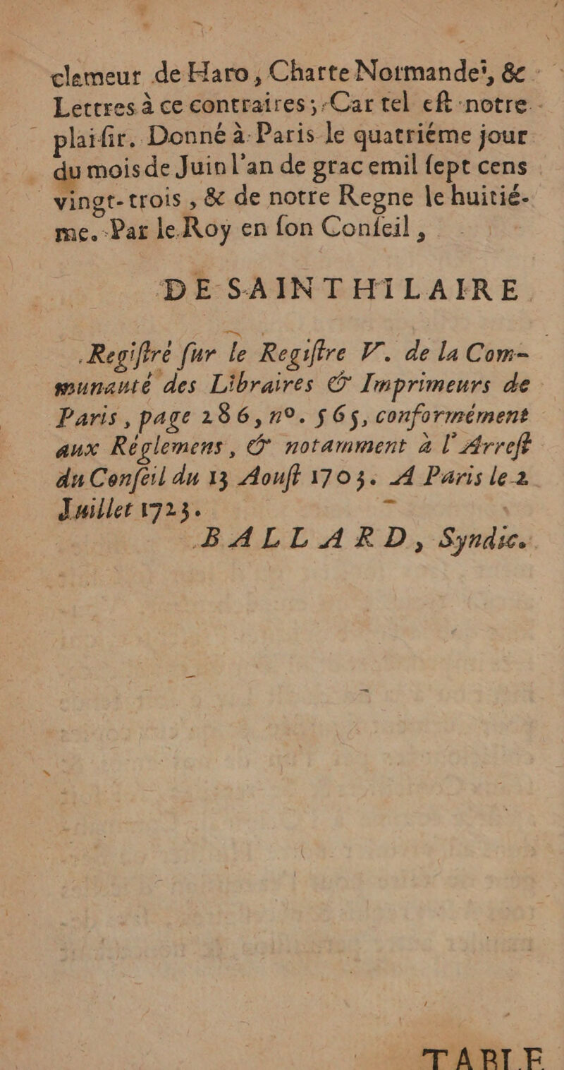 * clemeur de Haro, Charte Normande, &amp; : Lertres à ce contraires ;-Car tel eft notre - : plaifir. Donné à: Paris le quatriéme jour du mois de Juin l'an de grac emil fept cens _vingt-trois , &amp; de notre Regne le huitié- me.-Par le Roy en fon Confeil , DE SAINTHILAIRE Regiftré [ur le Regiftre V. de la Com- wmunauté des Libraires O' Imprimeurs de Paris, page 1286, n9. $ GS, conformément aux Réglemens, © notamment à lArreft du Confeil dn 13 Aouff 1703. À Paris lez Jailler 1723. à BALLARD, Syndic