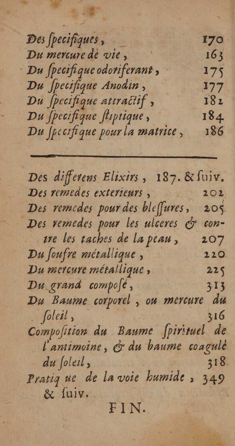 2. A Des fpecifiques, 4 170 Du mercure de vie, 163 ® Du fpecifiqueodoriferants 175 Du Jpecifique Anodin, #77 Da Jpecifique attraüif, 182 Du AI. à Jiptique, 184 Du fpecifique pour la matrice, 186 Des differens Elixirs, 187. &amp;fuiv. Des remeaes eXtETIEUTS , | 202 Des remcdes pour des bleffures, 205 Des vemedes pour les ulceres &amp; con- tre les taches de la peau, 207 Du foufre métallique , 220 Du mercure métallique ; 22$ Du.grand compolé, 313 Du Baure corporel , on mercure du fab» | 316 Compofi fition du Baume _fpirituel de l'antimoine, © du baume coagulé du foleil, 318. Pratig ue de la voie humide 349 &amp; fuiv.. | FIN. ï v: + PL TA 7