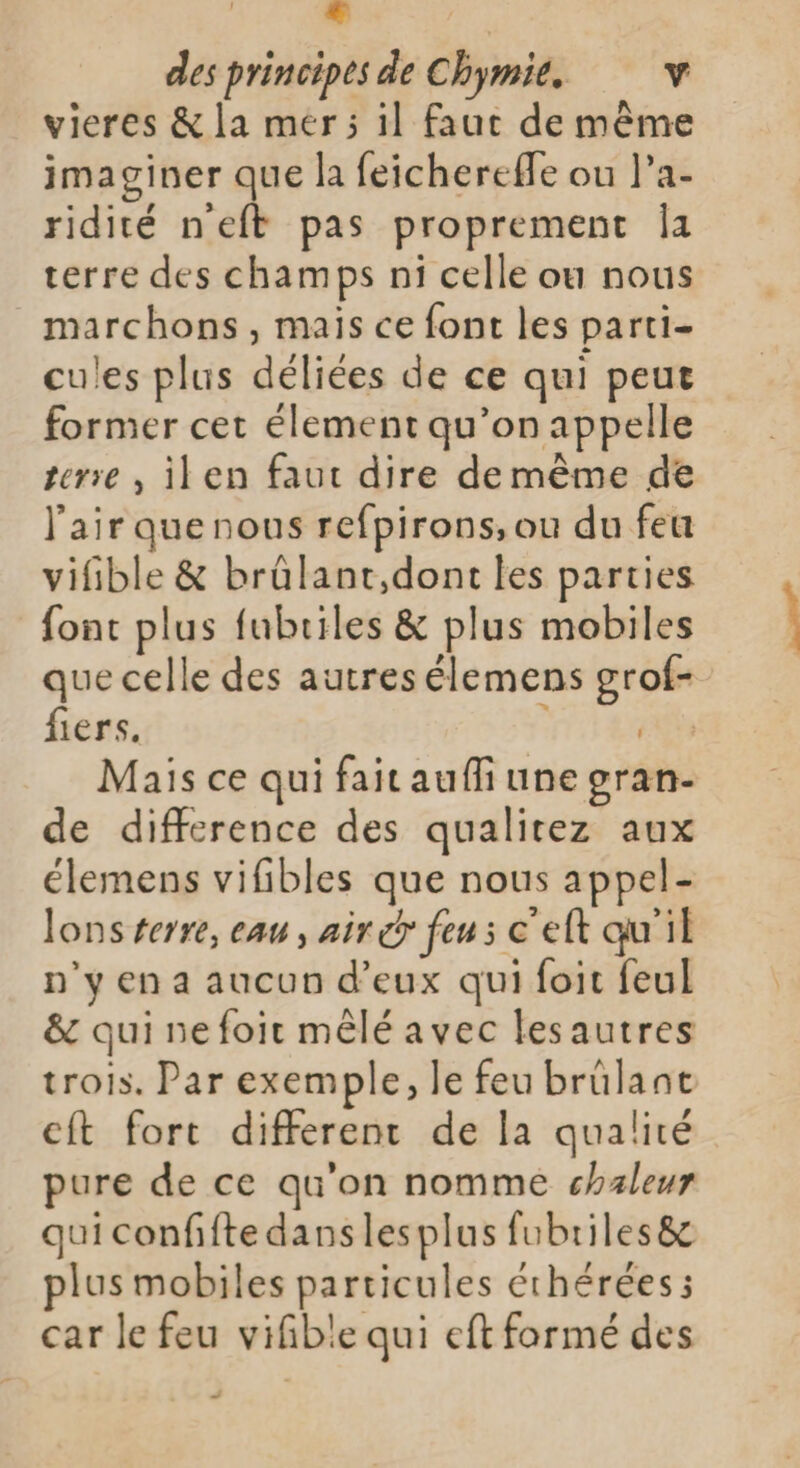 € ; des principes de Chymie. v vieres &amp; la mér; il faut de même imaginer que la feichereffe ou l’a- ridité neft pas proprement Îa terre des champs ni celle ou nous marchons, mais ce font les parti- cules plus déliées de ce qui peut former cet élement qu’on appelle terre , ilen faut dire demême de l'air que nous refpirons, ou du feu vifible &amp; brûlant,dont les parties font plus fubriles &amp; plus mobiles que celle des autres élemens grof- fiers. 2 RAT Mais ce qui fait aufli une gran- de difference des qualitez aux élemens vifibles que nous appel- lons terre, eau, air er feu s c'elt qu'il n'y en a aucun d'eux qui foit feul &amp; qui nefoir mêlé avec lesautres trois. Par exemple, le feu brülant cft fort different de la qualité pure de ce qu'on nomme chaleur qui confifte danslesplus fubriles&amp; plus mobiles particules éthérées ; car le feu vifble qui eft formé des _