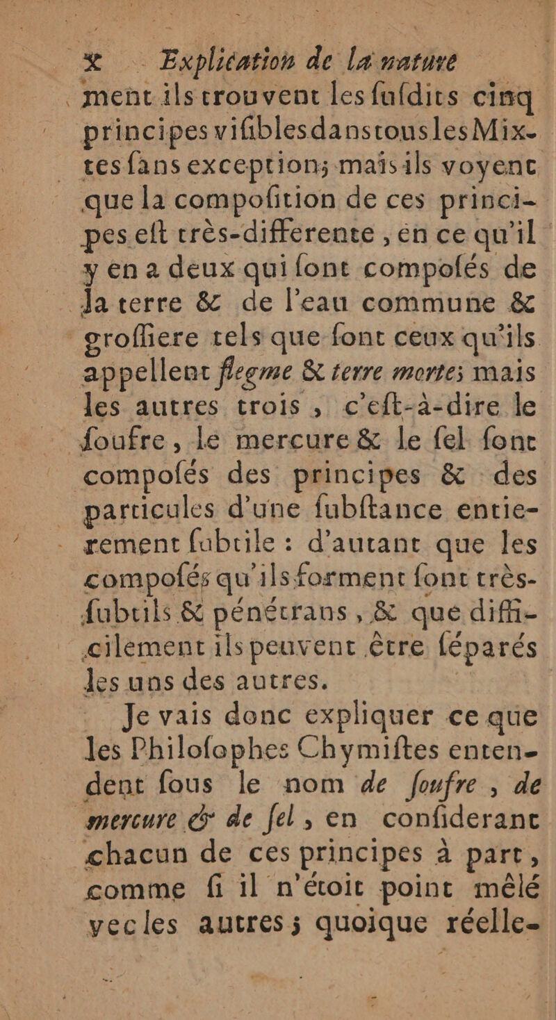 ment ils trouvent les fufdits cinq principes vifiblesdanstousles Mix. tes fans exceptions maïsils voyenc que la compofition de ces princi- peseft crès-differente , en ce qu'il y en a deux qui font compolés de Ja terre &amp; de l’eau commune &amp; _groffiere tels que font ceux qu'ils appellent ffeeme &amp; terre morte; mais les autres trois , c’eft-à-dire le _ foufre, le mercure &amp; le fel fonc compolés des principes &amp; des particules d’une fubftance entie- rement fubrile : d'autant que les compofés qu'ils forment font très- fubrils &amp; pénécrans, &amp; que diff- ciléement ils peuvent être féparés les uns des autres. | Je vais donc expliquer ce que les Philofophes Chymiftes enten- dént fous le nom de foufre , de mercure @* de Jel, en confideranc chacun de ces principes à part, comme fi il n’étoit point mêlé vecles autres; quoique réelle- ns