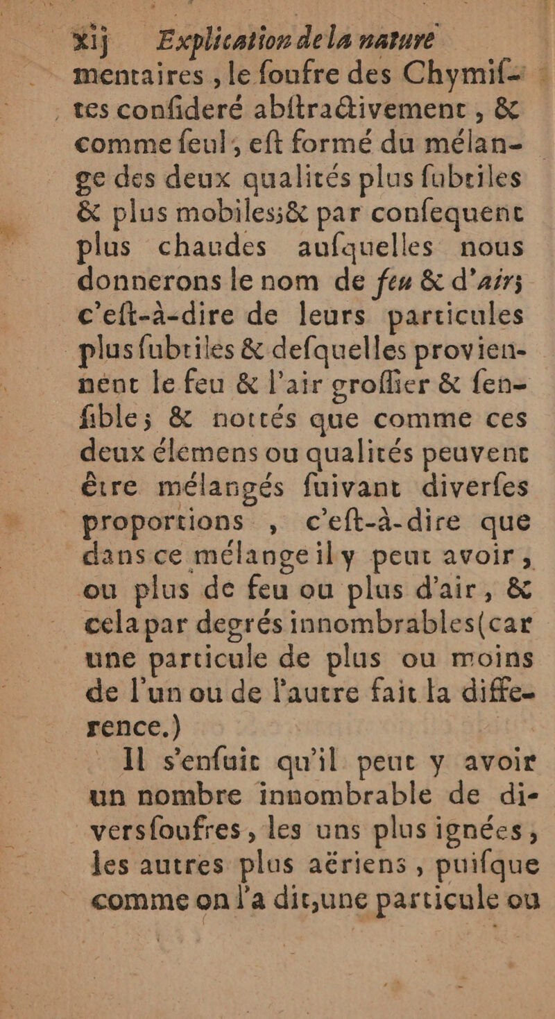 mentaires , Le foufre des Chymif+ : tes confideré abitradtivement , &amp; comme feul ; eft formé du mélan- ge des deux qualités plus fubriles &amp; plus mobiles;&amp; par confequent plus chaudes aufquelles nous donnerons le nom de feu &amp; d'air; c'eft-à-dire de leurs particules plusfubriles &amp; defquelles provien- nent le feu &amp; l’air groflier &amp; fen- fible; &amp; notrés que comme ces deux élémens ou qualités peuvent être mélangés fuivant diverfes proportions , c’eft-à-dire que dans ce mélangeily peur avoir, ou plus de feu ou plus d'air, &amp; cela par desrés innombrables(car une particule de plus ou moins de l’un ou de l'autre fait fa diffe- rence.) Il s’enfuic qu'il peut y avoir un nombre innombrable de di- _versfoufres, les uns plus ignées, les autres plus aëriens , puifque comme on l'a dit,une particule ou