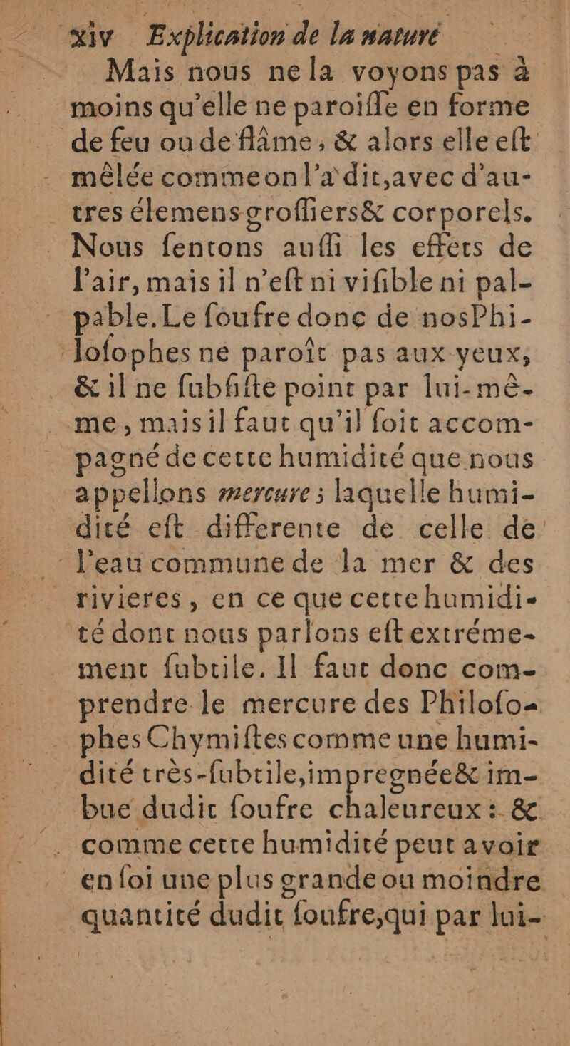 Mais nous nela voyons pas à moins qu’elle ne paroïfle en forme de feu oudeflâme, &amp; alors elle eft mêlée commeonl’xdit,avec d’au- _ tres élemensgroffiers&amp; corporels. Nous fentons auf les effets de Pair, mais il n’eft ni vifible ni pal- pable.Le foufre donc de nosPhi- ‘Jofophes ne paroît pas aux yeux, &amp; 1l ne fubfite point par lui-mè- me , maisil faut qu’il foit accom- pagné de cette humidité que nous appellons wercure ; laquelle humi- dité eft differente de celle de : l'eau commune de la mer &amp; des rivieres, en ce que cettchumidi- té dont nous parlons eftextréme- ment fubrile. Il faut donc com- prendre le mercure des Philofo= phes Chymiftes comme une humi- dité très-fubrile,impregnée&amp; im- bue dudit foufre chaleureux : &amp; . comme cette humidité peut avoir … enfoi une plus grandeou moindre quantité dudit foufre;qui par lui-