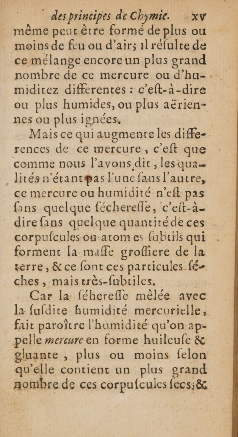 même peur être formé de plus ou moins de feu ou d'air; 1l réfulte de ce mélange encore un plus grand nombre de ce mercure ou d’hu-. miditcez differentes : c’eft-à-dire ou plus humides, ou plus aërien- nes ou plus ignées, Mais ce qui augmente les diffe-. rences de ce mercure, c'eft que comme nous l'avons dit, les qua _ lités n'étant@as l'une fans l’autre, ce mercure ou humidité n’eft pas fans quelque fécherefle, c’eft-à_ direfans quelque quantité de ces corpufcules og-atom es fubuils qui forment la malle grofliere de la terre, &amp; ce font ces particules fé ches, maiscrès-fubriles. i4 Car la féherefle mêlée avec la fufdite humidité mercurielle, fait paroître l'humidité qu’on ap- pelle wercure en forme huileufe &amp; gluante , plus ou moins felon qu'elle contient un plus grand nombre de ces corpufcules fecs;&amp;