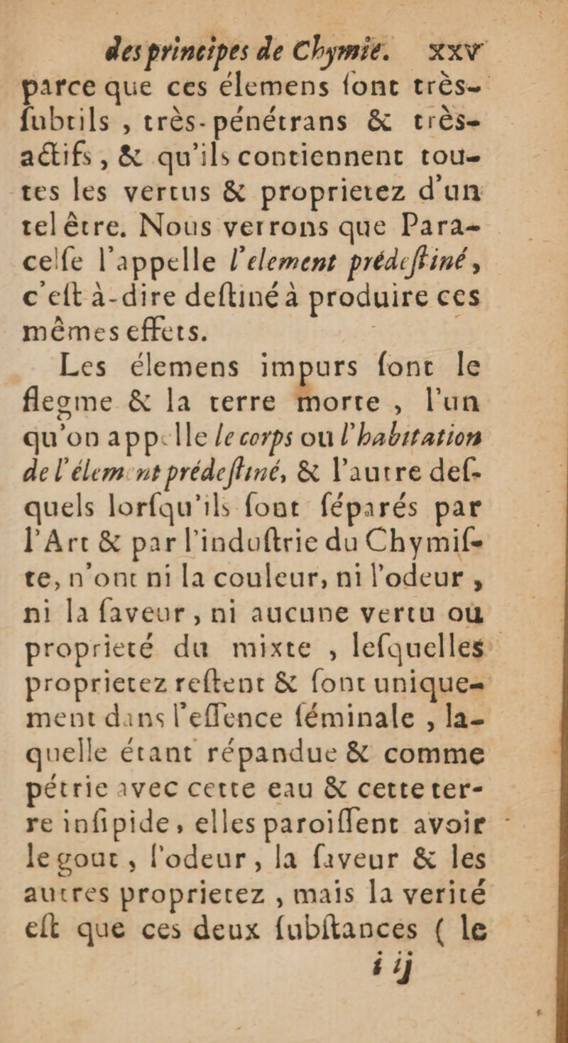 parce que ces élemens font très. fubrils , très-pénétrans &amp; crès- actifs, &amp; qu’ils contiennent tou- tes les vertus &amp; proprietez d'un tel être. Nous verrons que Para- celfe l'appelle l’element prédeffiné, c'eltà-dire deftinéa produire ces mêmes effets. - Les élemens impurs fonc le flegme &amp; la terre Le , Fun qu'on app:lle /e corps ou l'habitation de l'élem. nt prédeffiné, &amp; l’autre def- quels lorfqu'ils font féparés par l'Arc &amp; par l’induftrie du Chymif- te, n'ont ni la couleur, ni l'odeur , ni la faveur , ni aucune vertu où proprieté du mixte , lefquelles proprierez reftent &amp; font unique= ment dans l'efence féminale , la- quelle étant répandue &amp; comme pétrie avec cette eau &amp; cetteter- re infipide, elles paroïffent avoir le gout , l'odeur, la faveur &amp; les autres proprietez , mais la verité elt que ces deux fubitances ( le i