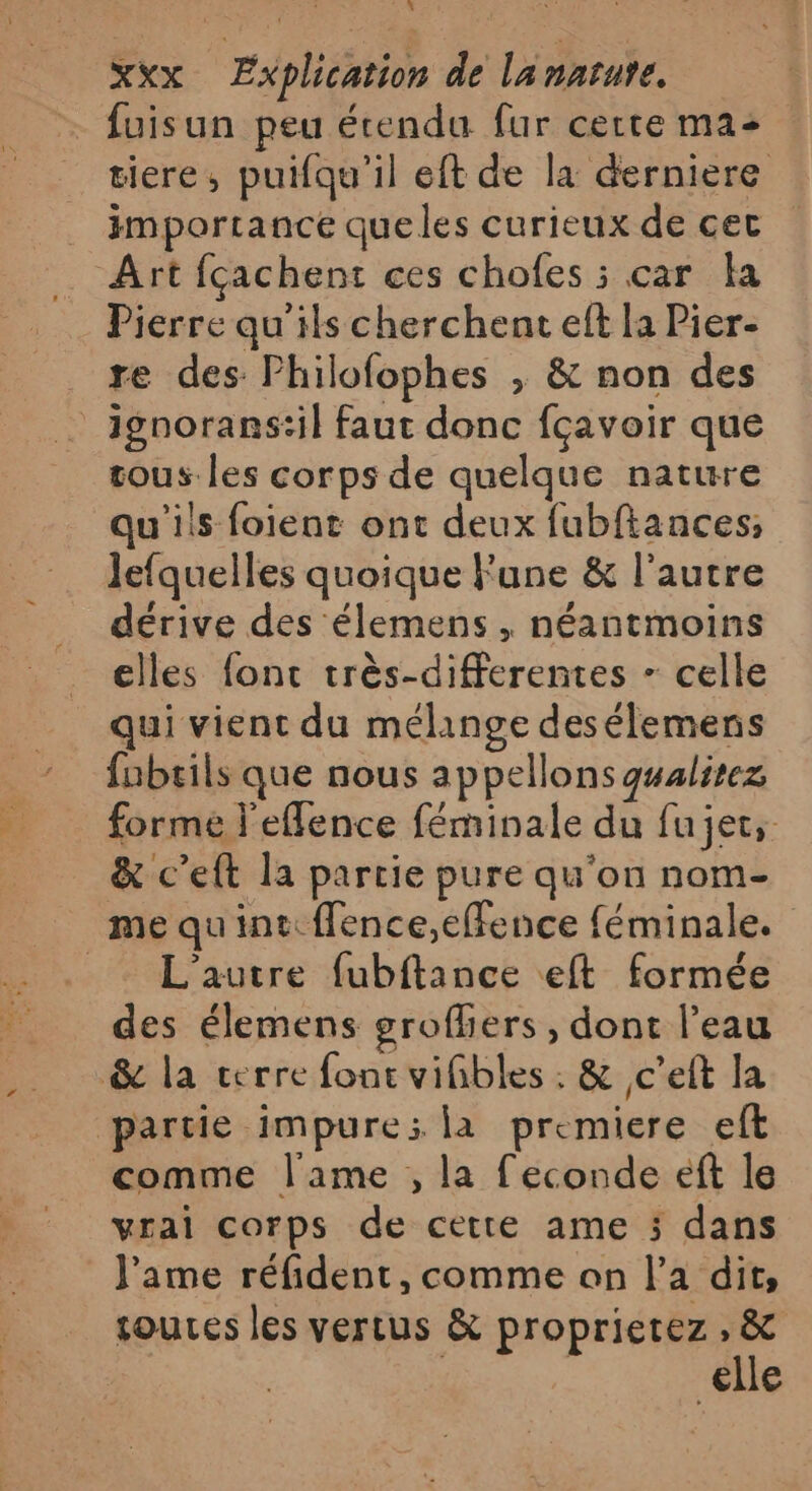 … fuisun peu étendu fur certe ma: tiere, puifqu'il eft de la derniere _ importance queles curieux de cet _ Art fçachent ces chofes ; car la Pierre qu'ils cherchent eft la Pier- re des Philofophes , &amp; non des ignorans:il faut donc fçavoir que tous les corps de quelque nature qu'ils foient ont deux fubftances; lefquelles quoique une &amp; l’autre dérive des élemens , néantmoins elles font très-differentes - celle qui vient du mélange desélemens fubrils que nous appellons gualirez forme l'eflence féminale du fujet, &amp; c’eft la parcie pure qu'on nom- me quint: ffence,effence féminale. _ L'autre fubftance eft formée des élemens groffers, dont l’eau &amp; la cerre fonc vifibles . &amp; c’eft la partie impure: la premiere eft comme l'ame , la f'econde éft le vrai corps de cette ame 5 dans J'ame réfident, comme on l’a dit, sources les vertus &amp; proprietez , &amp; | | elle