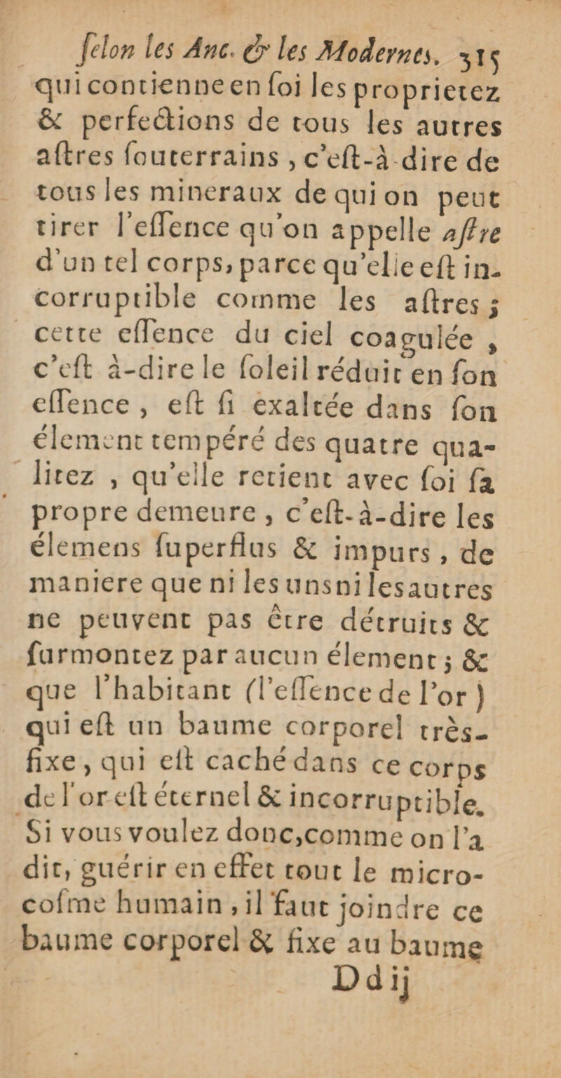 quicontienneen foi les proprietez &amp; perfeétions de tous les autres aftres fouterrains , c'eft-à dire de tous les mineraux de quion peut tirer l’eflence qu'on appelle 2ffre d'un tel corps, parce qu’elieeft in: corruptible comme les aftres ; cette eflence du ciel coagulée , c’eft à-dire le foleil réduir en fon cffence , eft fi exaltée dans fon élement tempéré des quatre qua- litez , qu’elle retient avec foi fa propre demeure, c’eft-à-dire les élemens fuperflus &amp; impurs, de maniere que ni lesunsnilesautres ne peuvent pas Ctre détruirs &amp; faurmontez par aucun élement; &amp; que l'habitant (l'eflence de l'or} qui eft un baume corporel très_ fixe, qui eft cachédans ce corps del'oreft éternel &amp; incorruptible. Si vous voulez donc,comme on la dit, guérir en effet rout Le micro- cofme humain, il faut joindre ce baume corporel &amp; fixe au baume Ddij