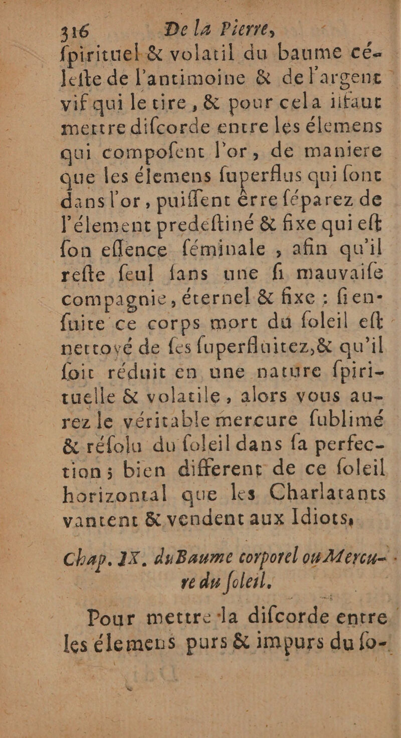 fpirituelk&amp; volatil du baume cé Jefte de l'antimoine &amp; de largenc vif qui le cire, &amp; pour cela ïifaut mertre difcorde encre lés élemens qui compofent l'or, de maniere que les élemens fuperflus qui fonc danslor, puiffent êrre féparez de l’élement predeftiné &amp; fixe qui elt fon eflence féminale , afin qu'il refte feul fans une fi mauvaile compagnie ; éternel &amp; fixe : fien- fuire ce corps mort du foleil eft nettoyé de {es fuperfluitez,&amp; qu’il foir réduit en une nature fpiri- tuelle &amp; volarile, alors vous au- rez le véritable mercure fublimé &amp; réfolu du foleil dans fa perfec- tions bien different de ce foleil horizontal que les Charlarancs vantent &amp; vendent aux Idiots, | Chap. 2X. duBaume corporel ou Mercu= l 4 re du [oleil. | Pour mettre/la difcorde entre. Les élemens purs &amp; impurs du fo-! L