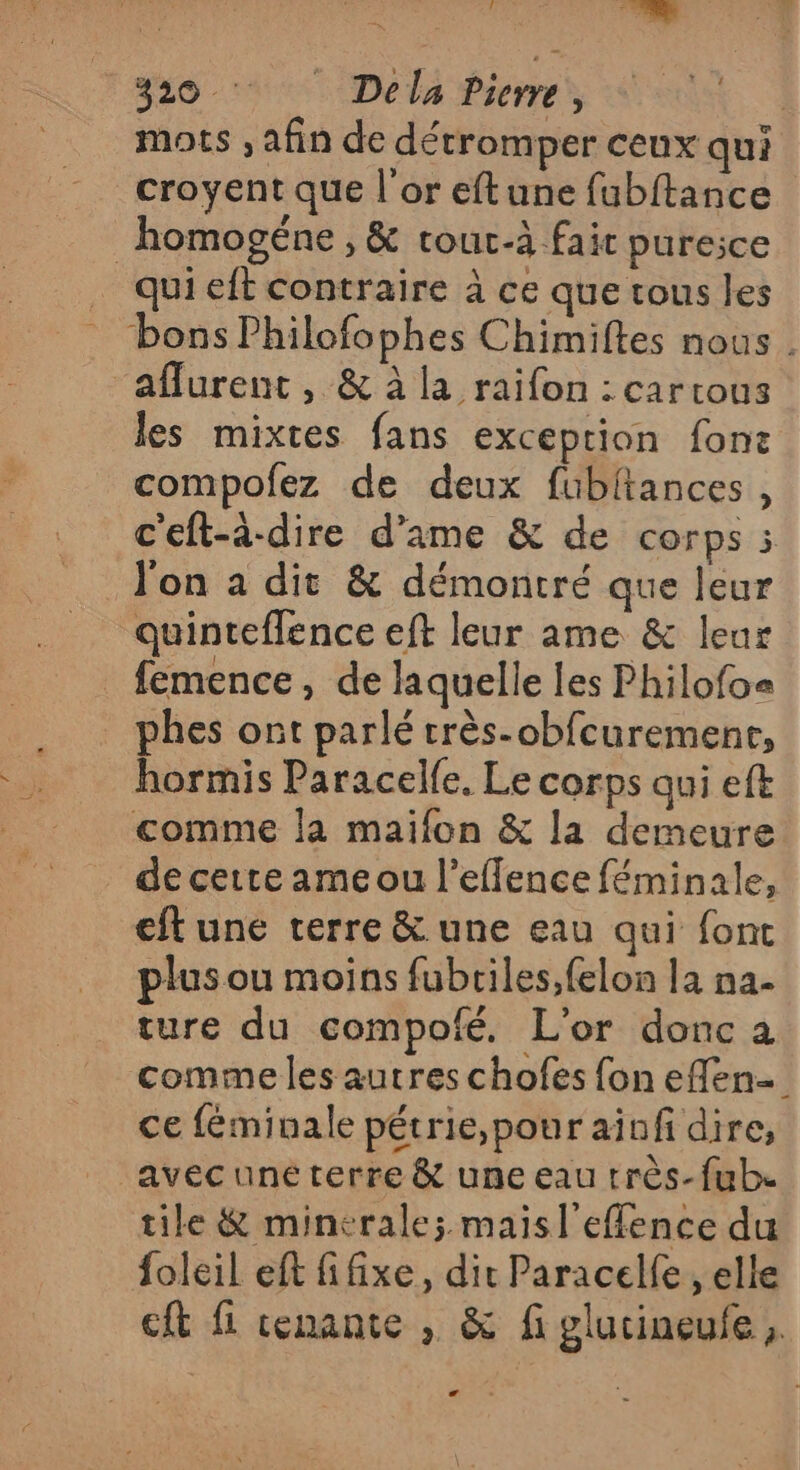 mots , afin de détromper ceux qui croyent que l'or eftune fubftance _homogéne , &amp; cour-à fair pure;ce _ quieft contraire à ce que tous les bons Philofophes Chimiftes nous . aflurent , &amp; à la raifon : cartous les mixtes fans exception fon: compofez de deux fubitances, c'eft-à-dire d’ame &amp; de corps i l'on a dit &amp; démontré que leur quintefflence eft leur ame &amp; leur femence, de laquelle les Philofo= phes ont parlé très-obfcuremenr, hormis Paracelfe, Le corps qui eft comme Ja maifon &amp; la demeure de cette ame ou l’eflence féminale, eft une terre &amp; une eau qui font plus ou moins fubtiles,felon la na- ture du compofé. L'or donc a comme les autres chofes fon effen ce féminale pétrie,pour ainfi dire, avec uné terre &amp; une eau très-fube tile &amp; minerale; maisl'effence du foleil eft fifixe, dir Paracelfe , elle eft fi cenante , &amp; fi glutineufe LA