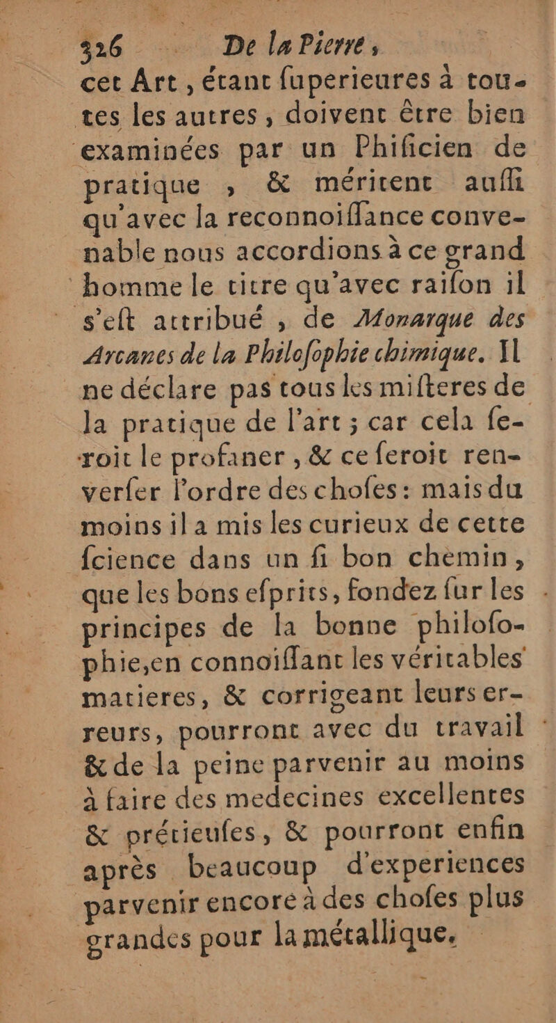 326 De laPierre, cet Ârt , étant fuperieures à tou. tes les autres, doivent être bien examinées par un Phificien de pratique ,; &amp; méritent aulfli qu'avec la reconnoiflance conve- nable nous accordions à ce grand homme le titre qu'avec raifon il s'eft attribué , de ÆMonarque des Arcanes de la Philofophie chimique. I ne déclare pas tous les mifteres de la pratique de l’art ; car cela fe- roit le profaner , &amp; ce feroit ren- verfer Pordre des chofes: mais du moins il a mis les curieux de cette {cience dans un fi bon chemin, que les bons efprirs, fondez fur les principes de la bonne philofo- phie,en connoïiffant les véritables matieres, &amp; corrigeant leurs er- reurs, pourront avec du travail : &amp; de la peine parvenir au moins à faire des medecines excellentes &amp; prérieufes, &amp; pourront enfin après beaucoup d'experiences parvenir encore à des chofes plus orandes pour la métallique.