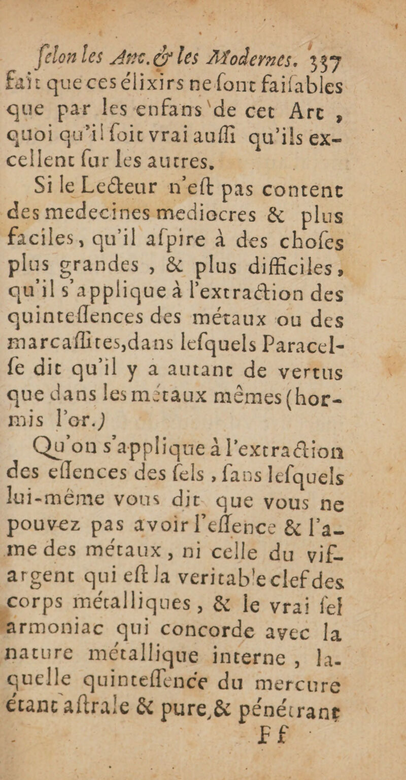 FER - Sr id felon les Ame. les Modernes. 337 fait quecesélixirs ne font faifables que par les enfans'de cet Arc, quoi qu'illoit vraiaufli qu'ils ex- cellenc fur les autres, | Sile Lecteur n’eft pas content des medecinesmediocres &amp; plus faciles, qu’il afpire à des chofes plus grandes , &amp; plus difficiles, qu'il s'applique à l’'extra@ion des quinteflences des métaux ou des marcaflites dans lefquels Paracel- {e dit qu'il y a autanc de vertus que dans les miraux mêmes (hor- mis l’er.) Qu'on s'applique à l'extration des eflences des fels , fans lefquels lui-même vous dir. que vous ne pouvez pas avoir l'eflence &amp; l'a= me des métaux, ni celle du vif argent qui eft la veritab'eclefdes corps métalliques, &amp; le vrai fel Armoniac qui concorde avec la nature métallique interne , la. quelle quinteflence du mercure étant aftrale &amp; pure &amp; pénétranr | | NE 24 _