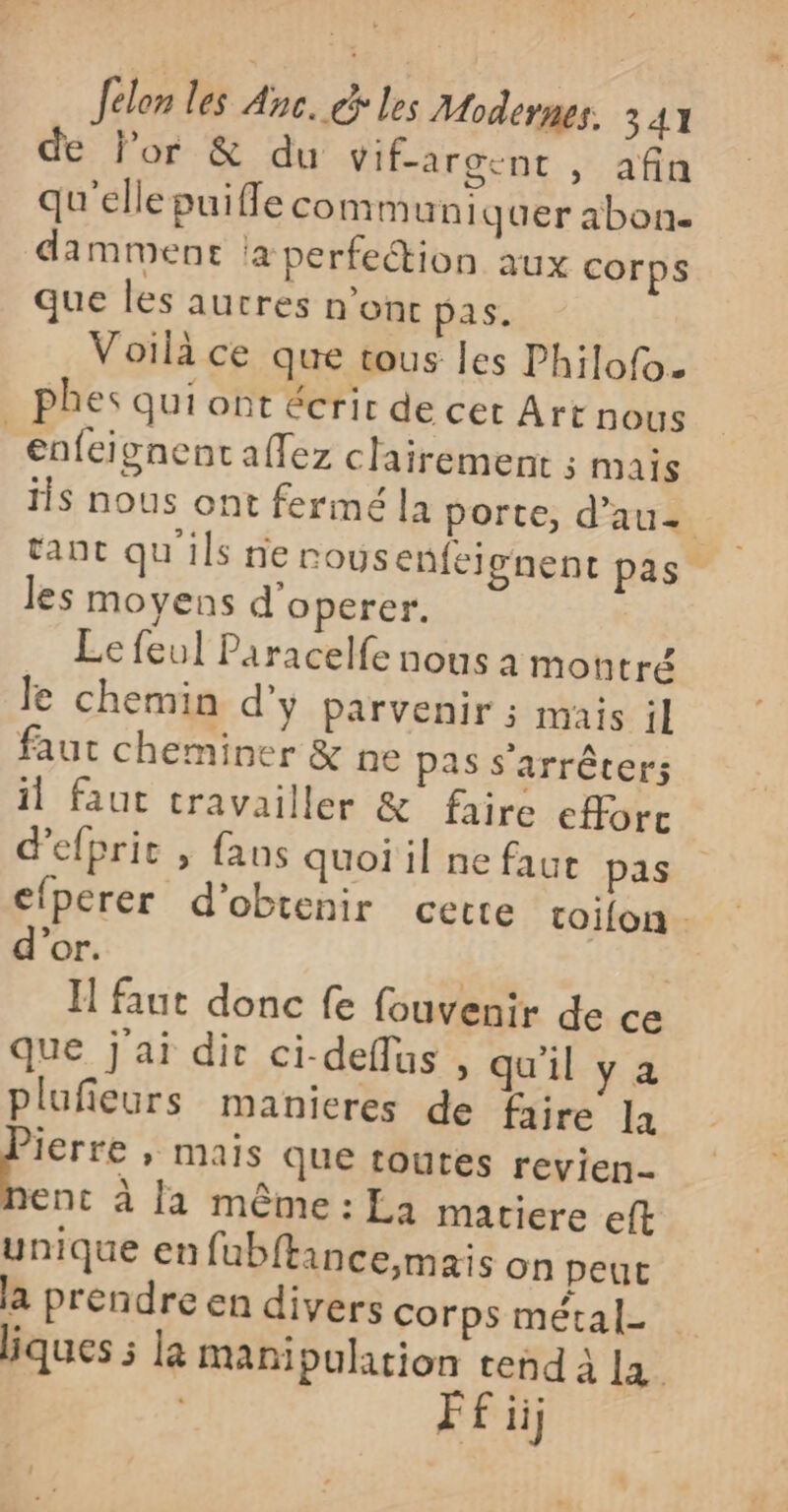 de l’or &amp; du Vif-argent &gt;” afin qu'elle puiffe communiquer abon. damment a perfection aux corps que les autres n’ont pas. Voilà ce que tous les Philofo. . phes qui ont écrir de cet Art nous enfeignent affez clairement 5 Mais is nous ont fermé la porte, d'au. tant qu'ils nervous enfeignent pas les moyens d'operer. Le feul Paracelfe nous à montré Je chemin d'y parvenir ; mais il faut cheminer &amp; ne pas s'arrêter; il faut travailler &amp; faire eforc d’efpric , fans quoi il ne faut pas efperer d'obtenir cette toifon. d’or. | | I faut donc fe fouvenir de ce que j'ai dir ci-deflus , qu'il ya plufieurs manieres de faire la ae » Mais que toutes revien- ent à fa même : La matiere eft unique en fubftance,mais on peut la prendre en divers corps métal- liques 5 la manipulation tend à La f ii}