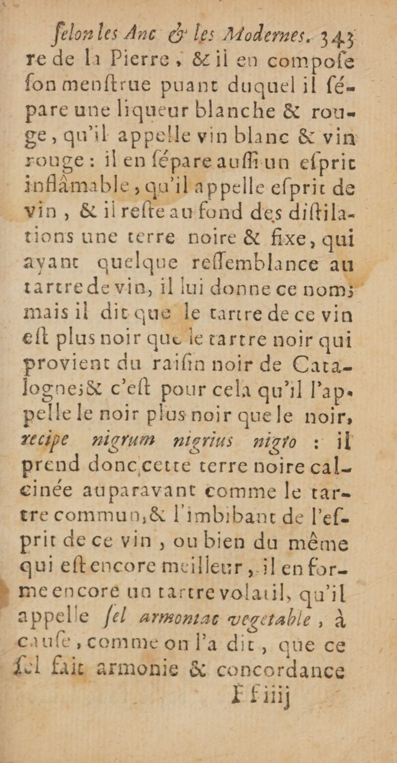 re de la Pierre, &amp; il en compote fon menftrue puant duquel il fé- pare une liqueur blanche &amp; rou- ge, qu'il appelle vin blanc &amp; vin rouge: ilen fépareauffiua efpric inflamable , qu'ilappelle efprit de vin, &amp;iirefteau fond des diftila- tions une terre noire &amp; fixe, qui ayant quelque reflemblance au tartre de vin, il lui donne ce nom? mais il dicque le tartre de ce vin eft plus noir que ie rartre noir qui provient du raïfin noir de Cata- Jogne:&amp; c'elt pour cela qu’il l’ap. pelle le noir plus noir quele noir, recipe nigrum nigrius nigto : il prend donccette terre noire cal- cinée auparavant comme le tar tre commun,&amp; l'imbibanc de l’ef. prit de ce vin , ou bien du même qui eftencore meilleur ,.5l en for meencore ua tartrevolauil, qu’il _ appelle fel armonac vegetable , à caufe, comme on l'a dir, que ce Sl faie armonie &amp; concordance 46 FEnÿ 2 +