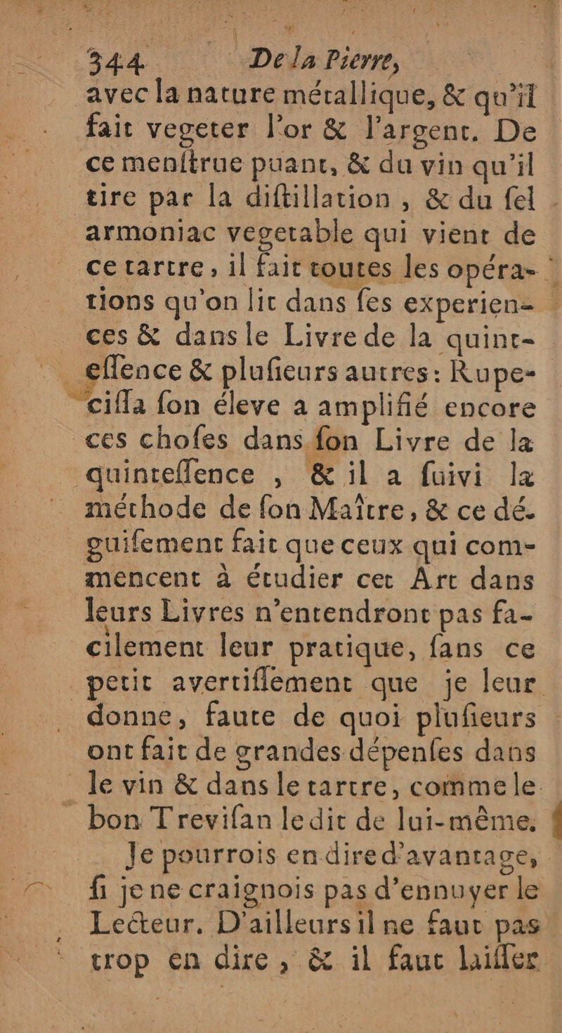 avec la nature mérallique, &amp; qu'il fait vegeter l'or &amp; l'argent, De ce menftrue puanc, &amp; du vin qu'il tire par la diftillation , &amp; du fel armoniac vegetable qui vient de cetartre, il fait toutes les opéra- : tions qu'on lit dans fes experienz _ ces &amp; dansle Livre de la quint- _ €fence &amp; plufeurs autres: Rupe- _cifla fon éleve à amplifié encore ces chofes dans. fon Livre de la quinteflence , &amp;il a fuivi læ méthode de fon Maître, &amp; ce dé. guifement fait que ceux qui com- mencent à étudier cet Art dans leurs Livres n’entendront pas fa- cilement leur pratique, fans ce petit avertiflement que je leur donne, faute de quoi plufieurs ont fait de grandes dépenfes dans le vin &amp; dans le tartre, commele bon Trevifan ledit de lui-même. Je pourrois endired'avantagce, fi je ne craïgnois pas d’ennuyer le Lecteur. D'ailleursil ne fauc pas trop En dire, &amp; il fauc hiffer