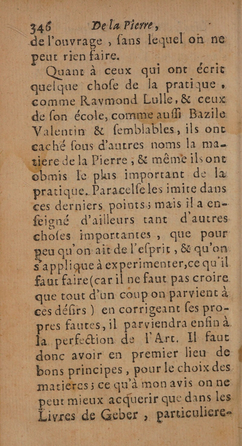 de l'onvrage , fans lequel où ne peut rien faire. | tra Quant à ceux qui ont écrit quelque chofe de la pratique. ‘comme Raymond Lulle, &amp; ceux de fon école, commeauif Bazile _ Valencin &amp; femblables, ils onc caché fous d'aurres noms la A = _æiere de la Pierre ; &amp; mêmeilsont PE le plus important de la pratique. Paracelfe les imite dans ces derniers points: mais ia en feigné d’ailleurs tant d'autres. chofes importantes , que pour jeu qu'on ait de l'efprit, &amp; qu'on: s'applique à experimenrer,ce qu'il faur faire(car il ne faut pas croire que tout d’un coupon parvient 4 | cés défirs ) en corrigeant fes pro- pres fautes, il parviendra enfin à, Ja perfection de l'Arc, Il faut | donc avoir en premier lieu de _ bons principes, pour le choix des. matiéres ; ce qu'à mon avis on ne 4 peur mieux acduerir que dans les” Livres de Geber , particulieree