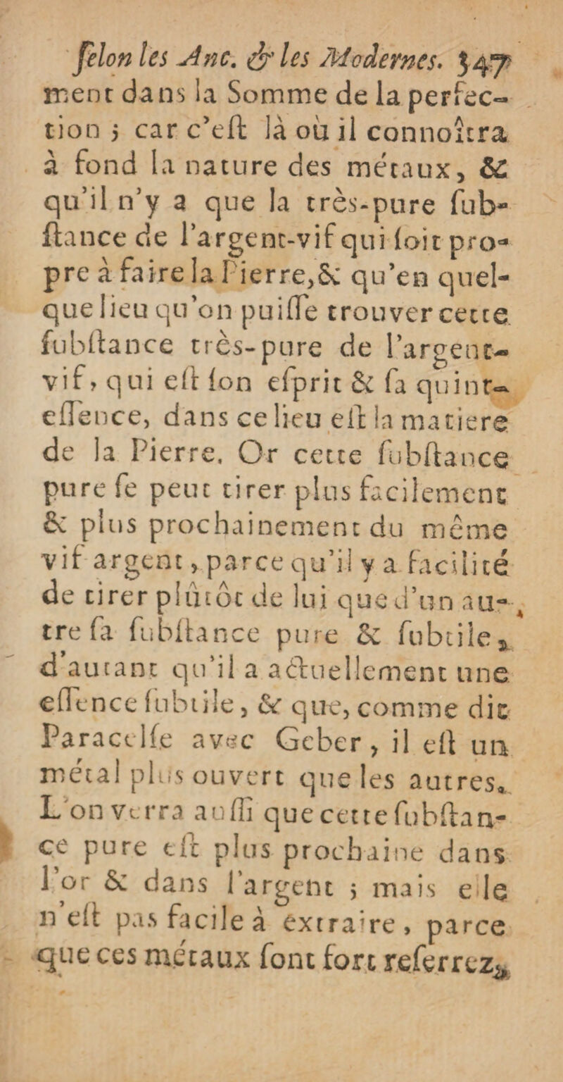 _à fond [a nature des métaux, &amp; qu'iln’y a que la très-pure fub- fance de l'argent-vif qui foir pro- pre à faire la Pierre,&amp; qu’en quel- que lieu qu'en puifle trouver certe fubftance très-pure de l’arcent= vif, qui eft {on efprit &amp; fa quint=, eflence, dans ce lieu eft la matiere pure fe peut tirer plus facilement &amp; plus prochainement du même vif argent, parce qu'il ya facilité de cirer plüiôc de lui qued’unaus, tre fa fubitance pure &amp; fubriles d'aurant qu'il a atuellement une eflence fubtile, &amp; que, comme dit Paracelfe avec Geber, il eft un métal plis ouvert queles autres. L'on verra auffi que cette fubftan- ce pure eft plus prochaine dans l’or &amp; dans l'argent ; mais elle n'elt pas facile à extraire, parce. - queces métaux font fort referrezy e CE