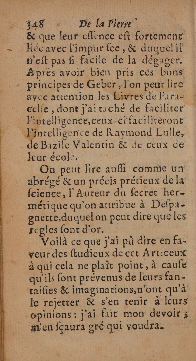 î SN 44$ «De la Pierre . | . &amp; que leur effence eft fortement = Héeavec l'impur fec, &amp; duquelil _ m'eft pasfi facile de fa dégager. Après avoir bien pris ces bons _- principes de Geber, l'on peur lire avec attention les biwres de Para- celie , dont j'aitaché de faciliter Piptelligence,cenx-ci facilitéront Pintelligence de Raymond Luile, e Bazile Valentin &amp; de ceux de leur école. On peut lire auffi comme un abrégé &amp; un précis prérieux dela fcience, l'Aureur du fecret her- $ métrique qu'on attribue à Delpa- |: gnetre,duquelon peut dire queles | regles font d'or. | Voilà ce que j'ai pù dire en fa- veur des ftudieux de cer Art:ceux à qui cela ne plaît point, à caufe qu'ils font prévenus de leurs fan- taifies &amp; imaginations,n’ont qu'à fe rejetrer &amp; s’en tenir à leurs opinions: j'ai fait mon devoir 3 en fçaura gré qui voudra.