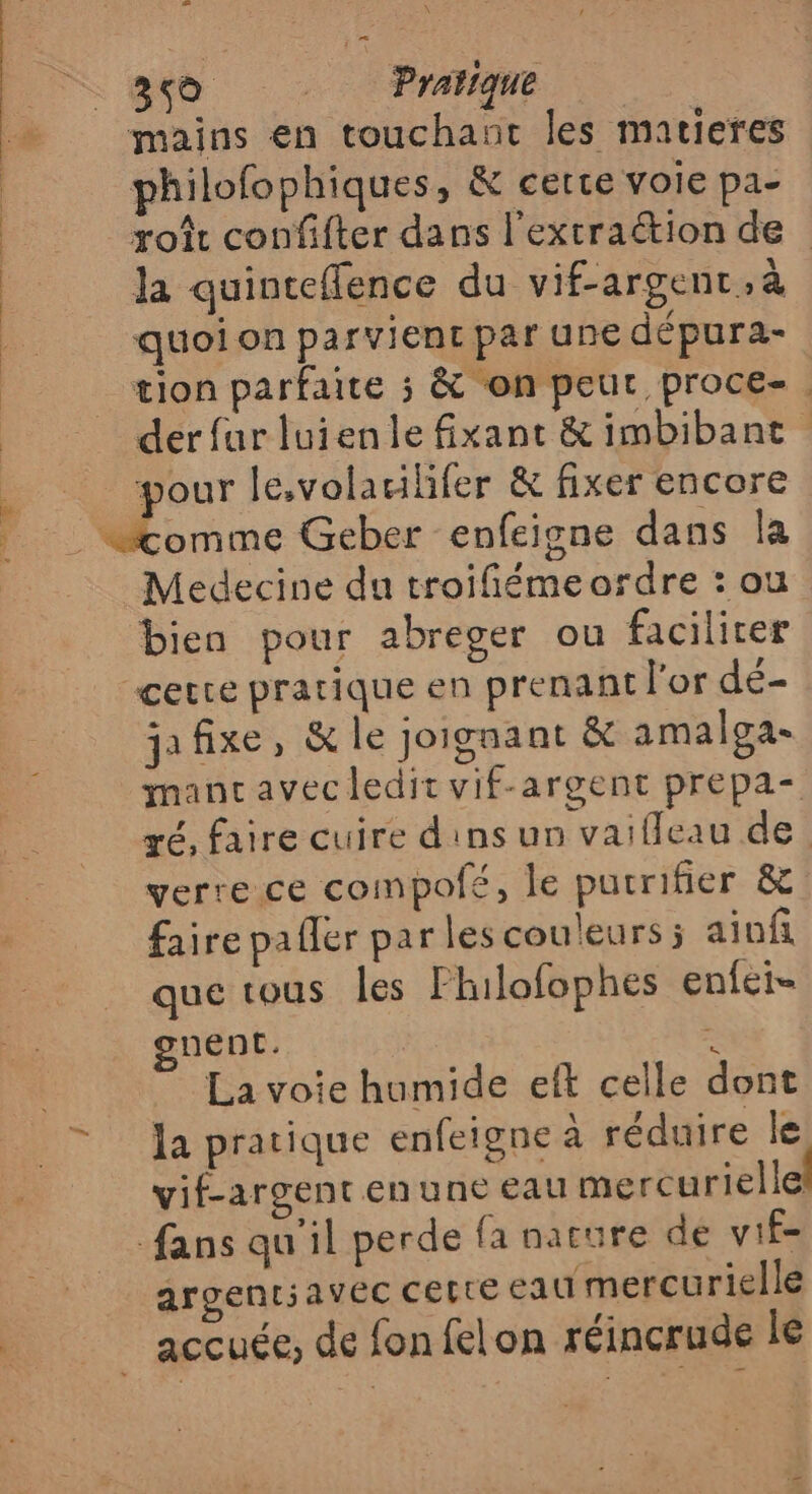 Lol x 350 _ Pratique mains en touchant les matieres philofophiques, &amp; certe voie pa- roît confifter dans l'extraétion de la quinteflence du vif-argent, à quoi on parvient par une dépura- _ tion parfaite ; &amp; ‘on peut proce-. derfarluienle fixant &amp; imbibant he pour le,volacilifer &amp; fixer encore «comme Geber enfeigne dans la Medecine du troifiémeordre : ou bien pour abreger ou faciliter “certe pratique en prenant l'or dé- jafixe, &amp; le joignant &amp; amalga- mancavec ledit vif-argent prepa ré, faire cuire d'ins un vaifleau de. verre ce compofeé, le pucrifier &amp; faire pafler par les couleurs; aiuf que tous les Fhilofophes enféi= gnent. : La voie humide eft celle dont la pratique enfeigne à réduire le vif-argent en une eau mercurielle fans qu'il perde fa nature de vif- argent; avec CELtE eau mercurielle accuée, de fon felon réincrude le DIRE CU V1 JS