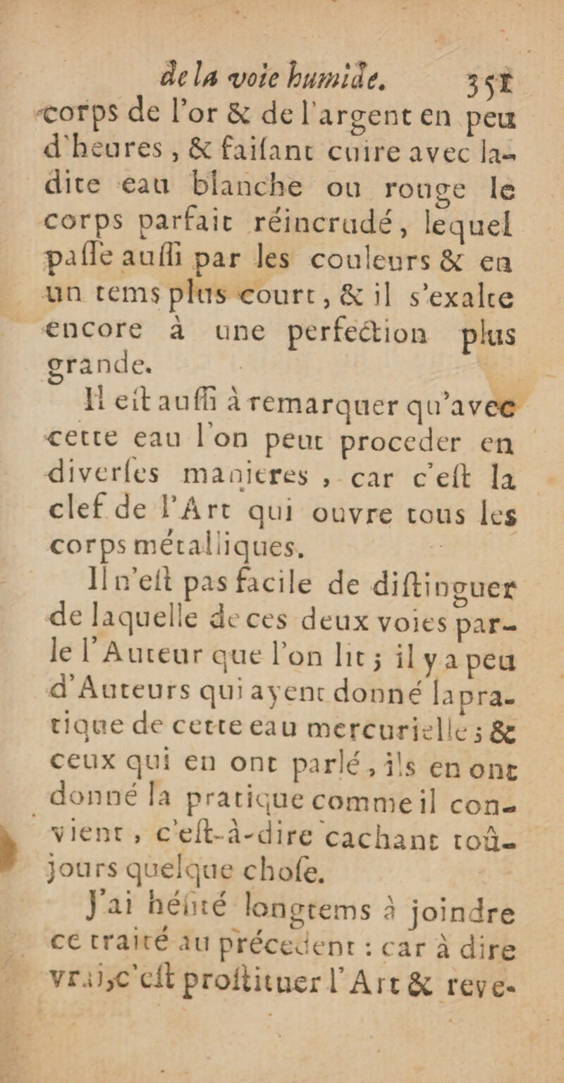 de la voie humide, 35È “corps de l'or &amp; de l'argent en peu d'heures, &amp; faifant cuire avec la dite eau blanche où rouge le corps parfait réincrudé, lequel pale aufli par les couleurs &amp; en un tems plus court, &amp; il s’exalce encore à une perfection plus grande. | ” F'eitauff à remarquer qu'avec cette eau l'on peut proceder en diverfes manieres , car c'eft la clef de l'Art qui ouvre tous les corps métalliques. Iln'eft pas facile de diftinguer de laquelle de ces deux voies par le l’Auteur que l’on lit ; il yapeu d'Auteurs quiayent donné {a pra. tique de cette eau mercurielle ; &amp; ceux qui en ont parlé, ils en ont donné la pratique commeil con vient, c'eft-à-dire cachanc toû- jours quelque chofe, J'ai héhté longtems à joindre ce traité au précedent : car à dire vra,C cit proftituer l'Art &amp; reve-