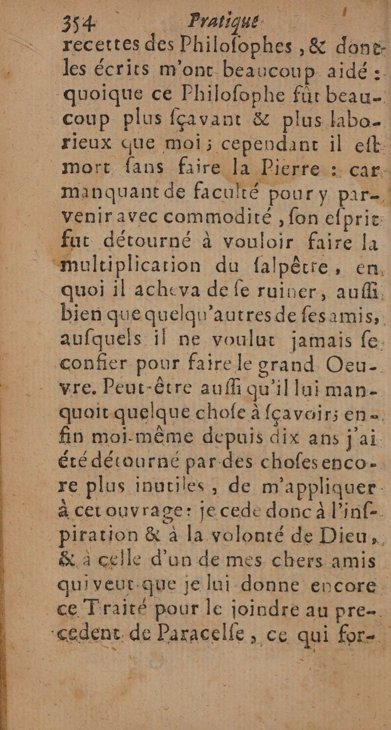 eu &gt; f 354 Pratiques © 1 recettes des Philofophes ,&amp; done- ° les écrits m'ont beaucoup. aidé :. quoique cé Philofophe für beau- coup plus fçavant &amp; plus libo- rieux Que moi; cependant il eft: mort. fans faire la Picrre : car. manquant de faculté pour y par, veniravec commodité , fon efprie: fut détourné à vouloir faire la “mulciplication du {alpêtre, en, quoi il acheva de fe ruiner, auf. bien que quelqu’autresde fesamis, aufquels il ne voulut jamais fe. confier pour faire le orand. Oeu- vre. Peut-être auffi qu'il lui man. quoit quelque chofe à fcavair; en fin moi-même depuis dix ans jai été détourne par des chofesenco- re plus inutiles, de m’'appliquer. à cetouvrage: je cede donc à l’inf-. _piration &amp; à la volonté de Dieu, &amp;. à celle d’un de mes chers amis quiveut.que je lui donne encore. ce Traité pour le joindre au pren. -cédent. de Paracelfe , ce qui for. -