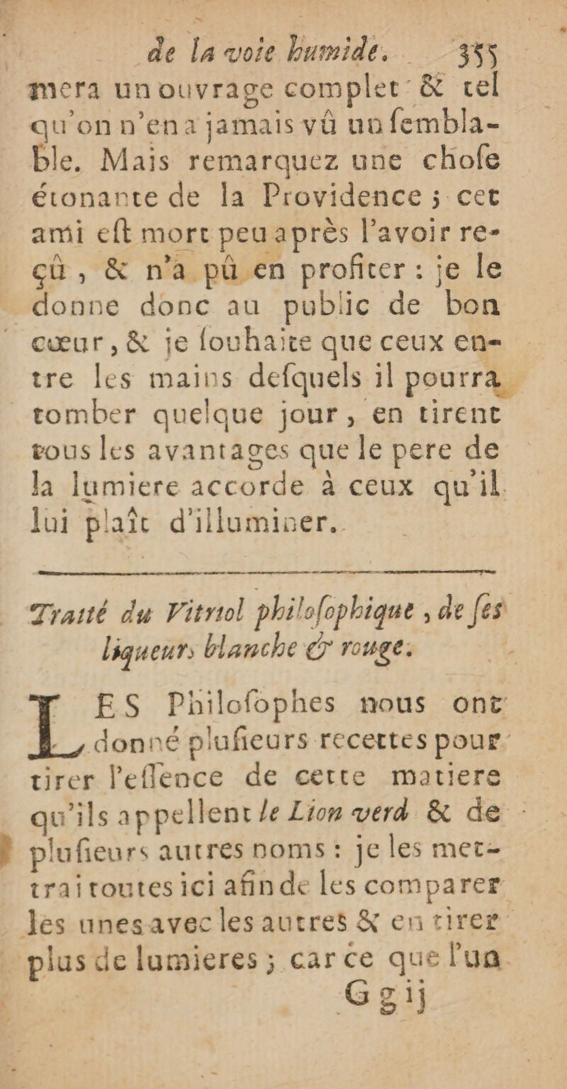 mera un ouvrage complet &amp; tel qu'on n’ena jamais vû nu fembla- ble. Mais remarquez une chofe étonante de la Providence ; cet ami eft mort peuaprès l'avoir re- cù , &amp; n’a pü.en profiter : je le donne donc au public de bon cœur, &amp; je louhaite que ceux en- tre les mains defquels il pourra. tomber quelque jour, en tirent tous les avantages que le pere de la lumiere accorde à ceux qu'il. Jui plait d'illumiver. Traité du Vitriol philofophique , de [es liqueurs blanche € rouge. 7 ES Philofophes nous ont donné plufieurs recettes pour tirer l'eflence de cette matiere qu'ils appellent le Lion verd &amp; de : k plufieurs autres noms : je les met- trai toutes ici afin de les comparer Jes unesavec les autres &amp; en tirer plus de lumieres ; car ce que l'un 10e Ggij