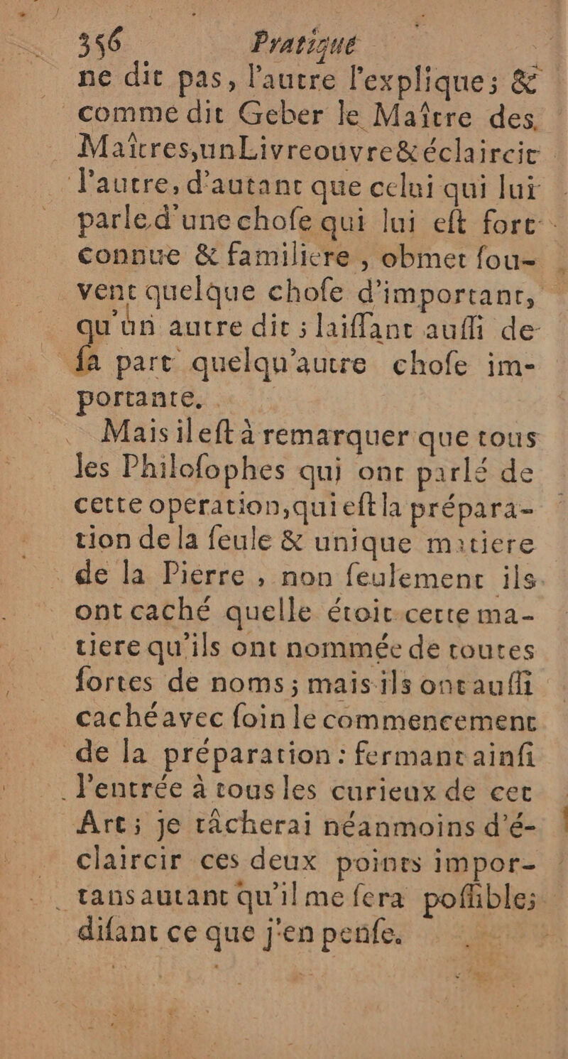 ne dit pas, l'autre l'explique; &amp; commé dit Geber le Maître des Matcres,unLivreouvre&amp;éclaircie autre, d'autant que celui qui lui | parle d'une chofe qui lui eft fort. connue &amp; familicre , obmet fou- . vent quelque chofe d'important, . qu'un autre dit ; lailant aufli de- fa part quelqu’autre chofe im- ortante. . … Maisileft à remarquer que tous Jes Philofophes qui ont parlé de cette operation,quieft la prépara- tion de la feule &amp; unique matiere de la Pierre , non feulemenrc ils. ont caché quelle étoit-certe ma- tiere qu'ils ont nommée de toutes fortes de noms; maisils ontaufli cachéavec foin le commencemenc de la préparation: fermancainf . l'entrée à tous les curieux de cer Art; je râcherai néanmoins d'é- claircir ces deux points impor- . tansautant Qu'ilme fera pofhble; difant ce que j'en penfe. s # 4 2