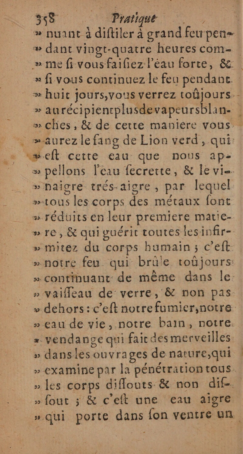 se Pratique # nuant à diftiler à grand feurpen- # dant vingt-quatre heures com- » me fi vousfaifez l’éau forte, &amp; x fi vous continuez le feu pendant. _æ huic jours,vous verrez toûjours.- » aurécipiencplusdevapeursblan- » Ches, &amp; de cette maniere vous. _ … maurezlefang de Lion verd, qui: + æeft cette eau que nous ap- __ spellons l'eau fecrerte, &amp; le vie #pPaigre trés-aigre , par lequel »tous les corps des métaux font # réduits en leur premiere matie-. » re, &amp; qui guérit toutes lesinfir-. » mitez du corps humain; c’eft: » notre feu. qui brüle toûüjours: » continuant: de même dans le: » Vaifleau de verre, &amp; non pas. + dehors :c’eft notrefumier;notre » eau de vie, notre bain, notre. = vendange qui fair des merveilles. » danslesouvrages denature,qui | » examine par la pénétrationtous. » les corps diflouts &amp; non dif. » fout ; &amp; c'elt une eau aigre ».qui porte dans fon ventre un