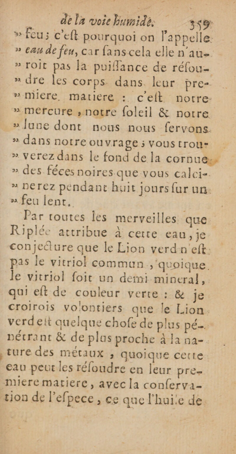 Ed dela voichumidé, 3&lt;2 » feu; c’eft pourquoi on l'appelle: » eau de feu, car fans cela elle n'aue » Toit pas la puiflance de réfou- » dre les corps dans. leur pre- »-miére, matiere : c'eit notre: » mercure ,»notre foleil &amp; notre » June dont nous nous fervons. » dans notre ou vrage; Voustrour » Verez dans le fond de la cornuess » des féces noires.que vous calci-. » DErEz pendant huit jours fur un. » feu lent. Par toutes les merveilles que. Ripléc attribue à certe eau, je conjedture que le Lion verdn'eft. pas le vitriol comman , uoique. le vitriol foit un demi mineral, qui eft de couleur verte : &amp; Je croirois volontiers que le Lion. verdeit quelque chofe de plus pé… pécrant &amp; de plus proche à la 5a- ture des métaux ;, quoique cette eau peut les réloudre en leur pre nuiére matiere, avec la conferva- tion de l'efpece , ce que l'hui!e de.