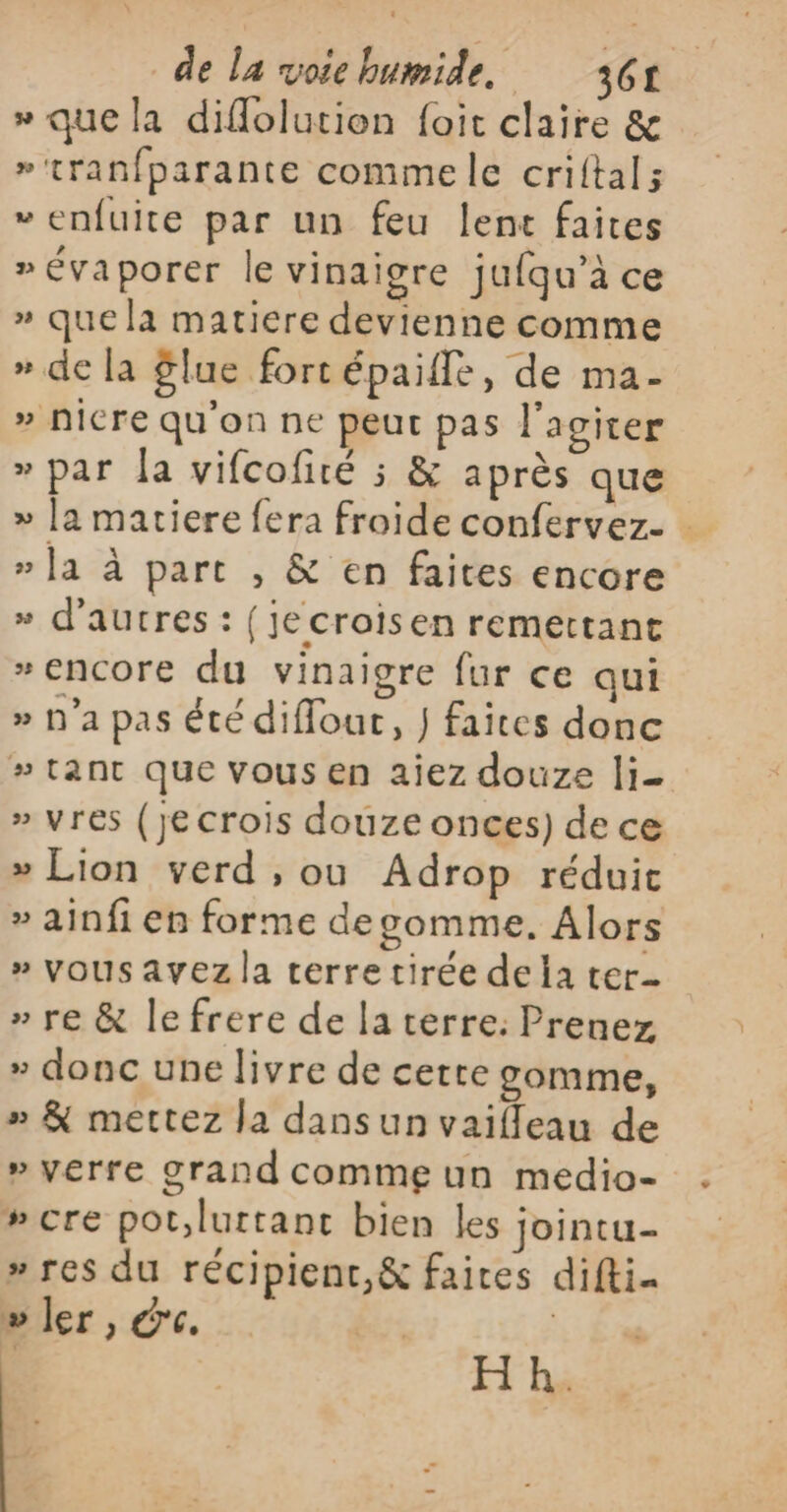 » que la diflolution foit claire &amp; »'tranfparante comme le criftal; »enfuite par un feu lenc faites »évaporer le vinaigre jufqu’à ce » que la matiere devienne comme » de la flue fort épaifle, de ma- » Nicre qu'on ne peut pas l'agiter » par la vifcofité ; &amp; après que » [a matiere fera froide confervez. … » la à part , &amp; en faites encore » d’autres : {jecroisen remettant # encore du vinaigre fur ce qui » n'a pas été diflour, } faites donc #tant que vous en aiez douze li » vres (je crois douze onces) de ce » Lion verd , ou Adrop réduit » ainfi en forme degomme, Alors » vous avez la terre tirée dela ter » re &amp; le frere de la terre: Prenez » donc une livre de cette gomme, » &amp; mettez la dansun vaifleau de » verre grand comme un medio- #cre pot,luttanc bien les jointu- » res du récipient,&amp; faices difti- » ler, dc. | | H h.