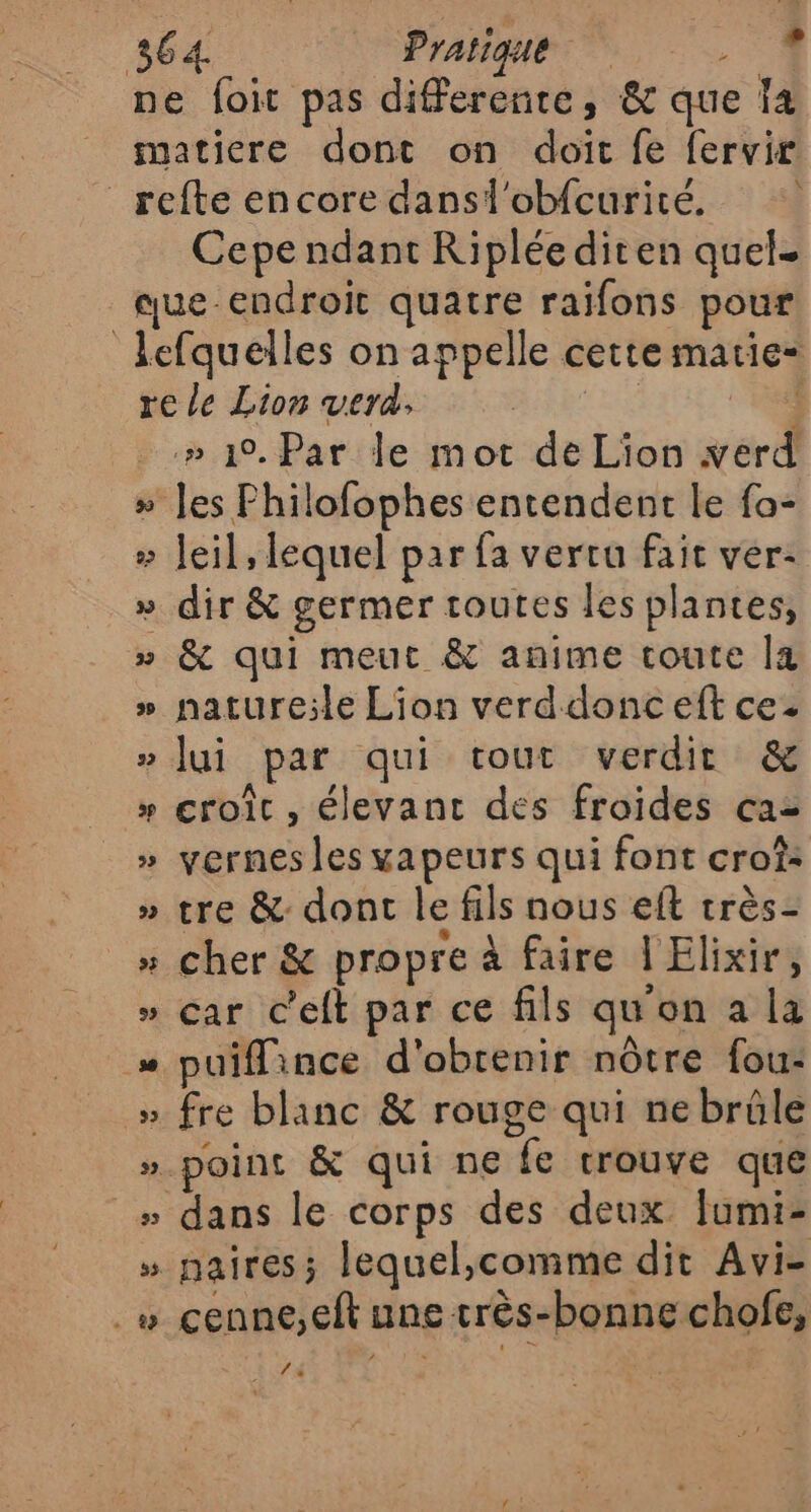 ne foit pas differente, &amp; que 4 matiere dont on doit fe fervir _refte encore dansl'obfcuricé. Cepe ndant Ripléediten quel. que endroit quatre raifons pour lefquelles on appelle cette marie“ re le Lion verd, (né } .» 1°. Par le mot de Lion verd » Jes Philofophes entendent le fa- » Jeil, lequel par fa vertu fait ver: » dir &amp; germer toutes les plantes, » &amp; qui meut &amp; anime toute [a » nature;le Lion verddonc eft ce. » Jui par qui tout verdit &amp; » croît , élevanc des froides caz » yernes les vapeurs qui font croî: » tre &amp; dont le fils nous eft très- »“ cher &amp; propre à faire | Elixir, » car c'eft par ce fils qu'on a la « puiflince d'obrenir nôtre fou: » fre blanc &amp; rouge qui nebrüle » point &amp; qui ne fe trouve que » dans le corps des deux fumi- » naiîres; lequel,comme dit Avi- .“ cenne,eft une très-bonne chofe, 2 la