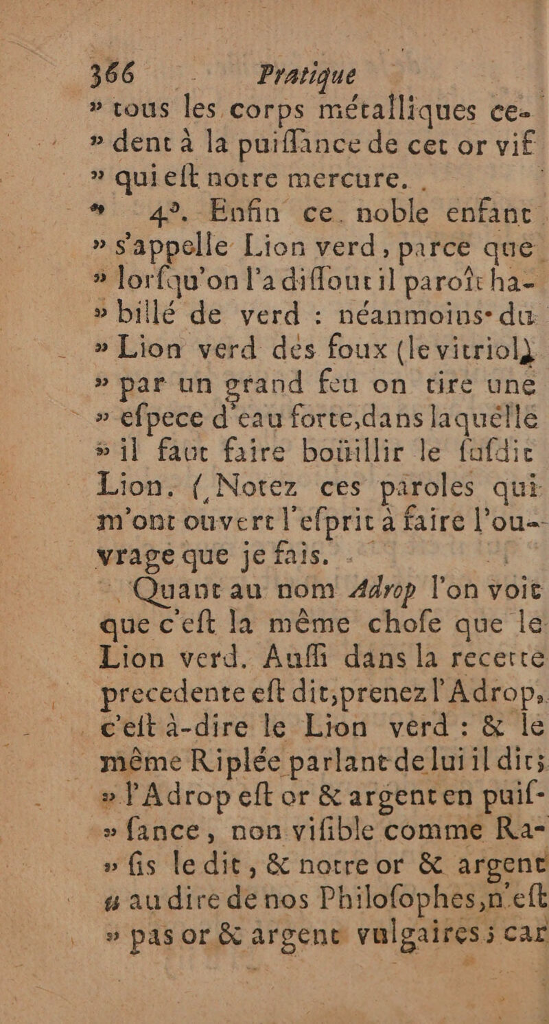 # tous les corps métafliques ce. » dent à la puiflance de cet or vif » quielt notre mercure. . À #* :4?.-Enfin ce. noble enfaut. » s'appelle Lion verd, parce que » Jorfqu'on l'a diffour il paroît ha- » billé de verd : néanmoins: du » Lion verd des foux (levitriol} » par un grand feu on tire une » efpece d'eau forte,dans laquélle »il faut faire boillir le fafdic Lion. { Notez ces paroles qui n'ont ouvert lefprit à faire l’ou vrage que jefais., el - Quant au nom Æ44rp l'on voit que c'eft la même chofe que le Lion verd. Auf dans la recerre precedente eft dit,prenezlAdrop, _ c'eft à-dire le Lion verd : &amp; le . même Riplée parlant deluiil dir; » J Adrop eff or &amp; argenten puif- -» fance, non vifible comme Ra- » fis ledit, &amp; notre or &amp; argent # au dire de nos Philofophes,n'eft » pas or &amp; argent vulgaires; car PRE &amp;