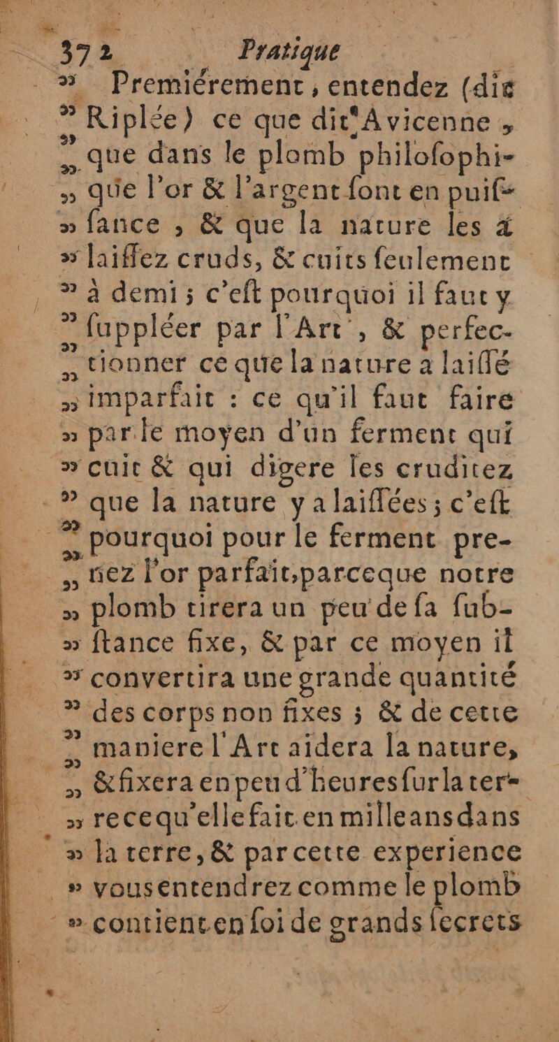 #% Premiérement, entendez (die $ ? Riplée) ce que dit'Avicenne , que dans le plomb ‘philofophi- » que l'or &amp; l'argent font en puif- » fance ; &amp; que la nature les 4 » [aiffez cruds, &amp; cuits feulement a demi; c'efl pourquoi il faut y … fuppléer par l'Art, &amp; Es tionner ce que la nature à laifé imparfait . ce qu'il faut faire » parle moyen d'un ferment qui » cuit &amp; qui digere les cruditez , Pourquoi pour le ferment pre- nez l'or parfait.parceque notre à » plomb cirera un peu de fa fub- » ftance fixe, &amp; par ce moyen il a convertira une : grande quantité » des corps non fixes ; &amp; de cette ? maniere l'Art déra la nature, . &amp;fixeraenpeud’heuresfurlater= , recequ'ellefait.en milleansdans » la terre, &amp; par cette experience