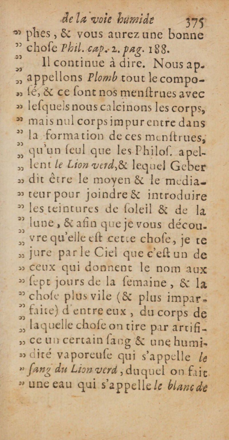 _ dela voie bémide 397$ _# phes, &amp; vous aurez une bonne ” chofe Phil. cap. 2, PAG. 188. ”. Ilcontinue à dire. Nous ap. » appellons Plomb tout le compo » (6, &amp; ce font nos menitrues avec » lefquels nous calcinons les corps, ? maisnulcorpsimpurentre dans ” la formation de ces menftrues; = qu'un feul que les Philof. a pel: » lent le Lion verd,&amp; lequel Gcber » dit être le moyen &amp; le media » teur pour Joindre &amp; introduire 7 les teintures de foleil &amp; de a ” lune, &amp; afin que je vous décou- … vre qu'elle eft cetce chofe, je te » jure parle Ciel que c’eft un de » CEUX qui donnent le nom aux » fept jours de la femaine, &amp; la ” chofe plus vile (&amp; plus impar- ” faite) d'entreeux, du corps de x laquelle chofe on tire par arcifi- » CeUncértain facg &amp; une humi. » dité vaporeufe qui s'appelle /e » fang du Lion verd , duquel on fait. » une eau qui s'appelle le blanc de