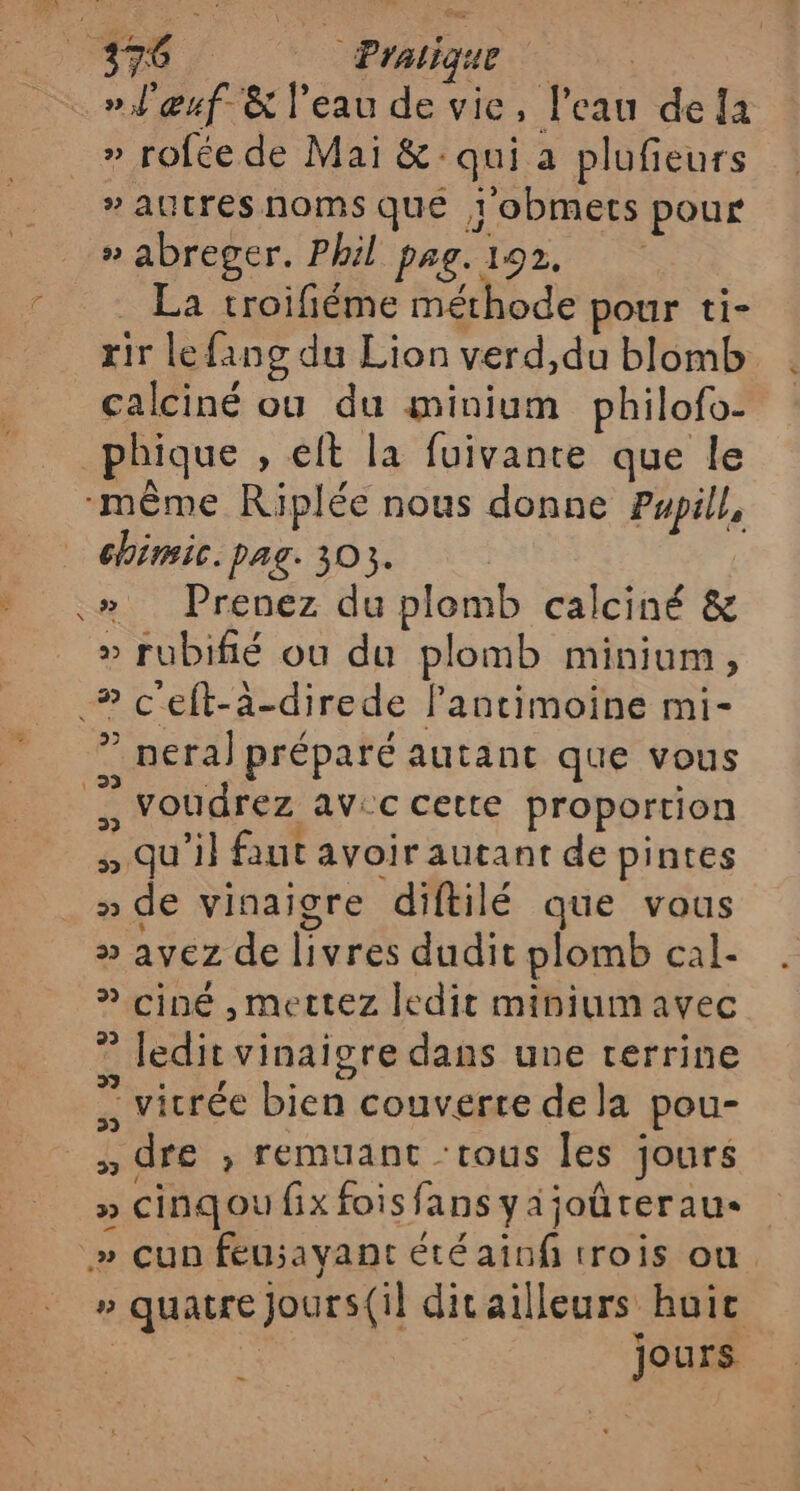 » l'œuf &amp; l’eau de vie, l'eau dela » rofée de Mai &amp;: qui a plufieurs » autres noms qué 1 obmets pour » abreger. Phil pag. 192. La troifiéme méthode pour ti- rir lefang du Lion verd,du blomb calciné où du minium philofo- chimic. pag. 303. | » Prenez du plomb calciné &amp; » rubifié ou du plomb minium, ? pera) préparé autant que vous » qu'il faut avoir autant de pintes » de vinaiore diftilé que vous » avez de livres dudit plomb cal- ” ciné , mettez ledit miniumavec ” ledit vinaigre dans une terrine : vicrée bien couverte dela pou- , dre ; remuant :tous les jours » cinqoufixfoisfansyajoüteraue » quatre jours(il divailleurs huic | jours .