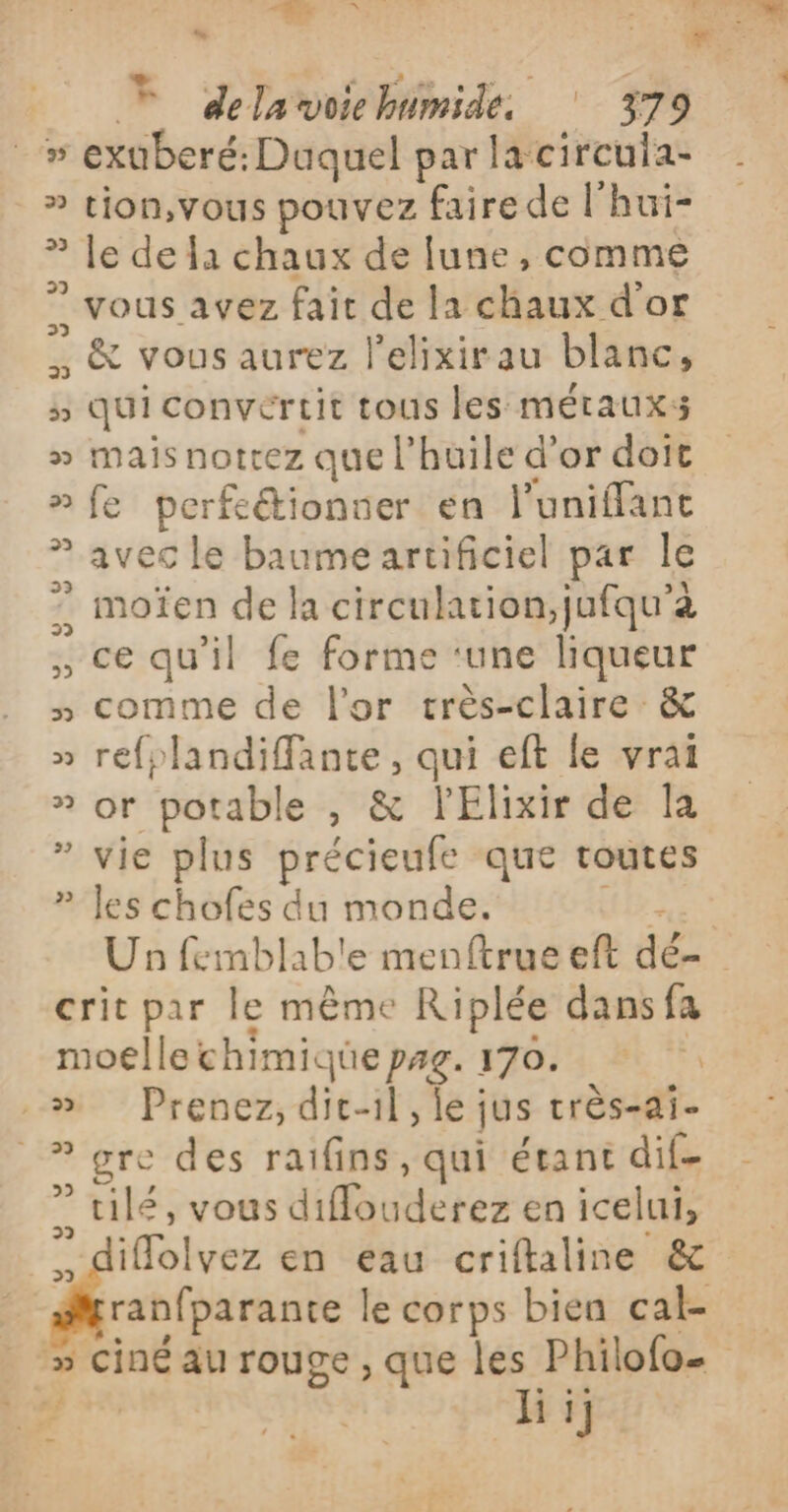 C5 Ua F delavoichimide 379 DE exuberé: Duquel par la circuia- » tion,vous pouvez faire de l'hui- le de a chaux de fune , comme . vous avez fait de la chaux d'or . &amp; vous aurez l'elixirau blanc, qui convertit tous les métaux: mais nottez que l'huile d'or doit fe perfeétionner en l'uniflant avec le baume artificiel par Île . moïen de la circulation,jufqu’à , ce qu’il fe forme ‘une liqueur » comme de l'or crès-claire &amp; » refplandifante, qui eft le vrai » or potable , &amp; lElixir de la vie plus précieufe que toutes les chofes du monde. TES Un femblab'e menftrue eft dé- crit par le même Riplée dans fa moelle chimique pag. 170. ‘1 Prenez, dit-il, le jus très-ai- _? gre des raifins, qui étant dif- ” tilé, vous diffouderez en icelui, Lstee en eau criftaline &amp; Le 23 29 ° 2 2 y 2 v 22 ranfparante le corps bien cal- 5 ciné au rouge, que les Philofo… ds hi; Es