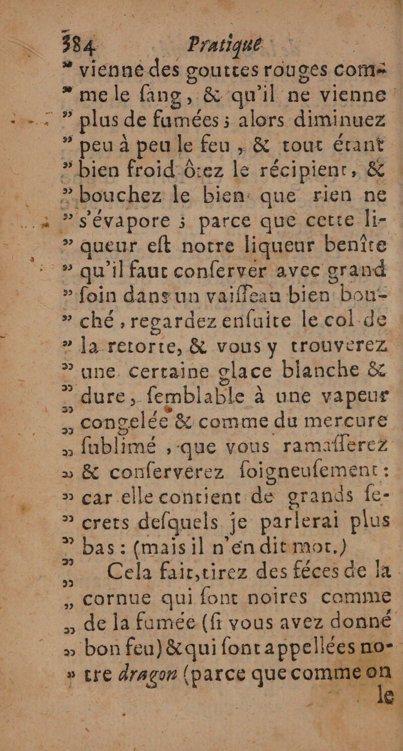 de, 27 4 PE PE 384. … Pratique * vicnnédes gouttes rouges COM* * plus de fumées alors diminuez * peu à peu le feu , &amp; tout étant » bien froid-G:ez le récipient, &amp; » queur eft notre liqueur benîre » foin dans un vaiffeau bien bou- » ché, regardez enfuite le col. de ® ne. Certaine glace blanche &amp; » çar.elle contient de grands fe- » crets defquels je parlerai plus bas : (maisil n'én ditmor.) 2 * e. L , Cornue qui font noîres comme » bon feu) &amp;qui fonrappellées no- » cre dragon (parce quecommeon “