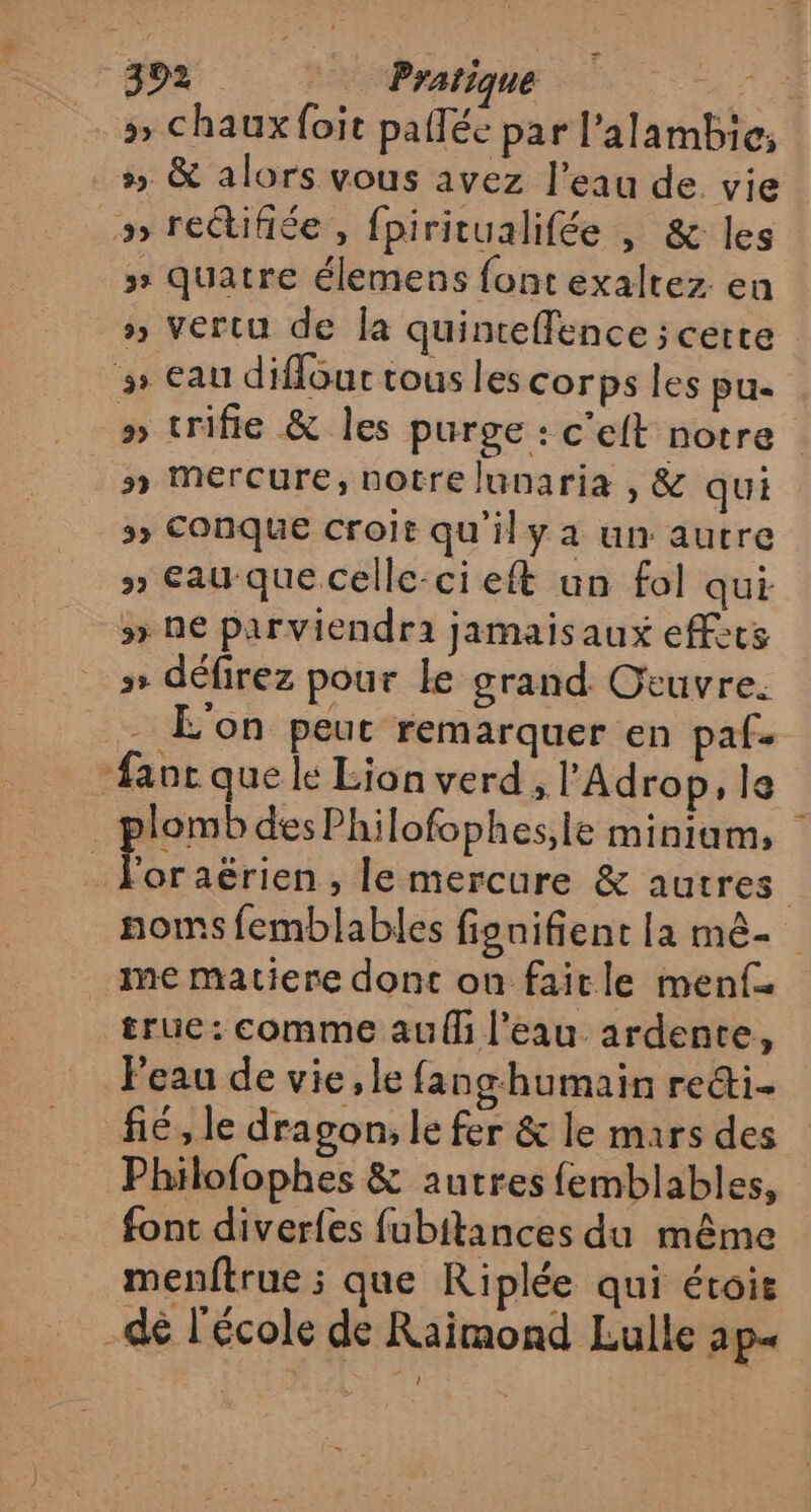 &gt;» chaux foit palléc par l’alambic; » &amp; alors vous avez l’eau de vie &gt; rectifiée , fpiritualifée , &amp; les » quatre élemens font exaltez. en » vertu de la quinteffence ; cette » eau diflour tous les corps les pu- a trifie &amp; les purge : c'eit notre : n Mercure, notre lunaria , &amp; qui &gt; Conque croit qu'il y a un autre y) Eau-que celle-ci eft un fol qui 5» ne parviendra jamaisaux effets » défirez pour le grand Otuvre. - L'on peut remarquer en paf. #anc que le Lion verd, l'Adrop, le Tomb des Philofophes,le miniam, Ç For aërien , le mercure &amp; autres noms femblables fignifient la mê- me matiere dont on faitle menf true: comme auf l’eau ardente, Peau de vie, le fang humain reéti. fé, le dragon, le fer &amp; le mars des Philofophes &amp; autres femblables, font diverfes fubitances du même menftrue ; que Riplée qui étois _dé l'école de Raimond Lulle ap