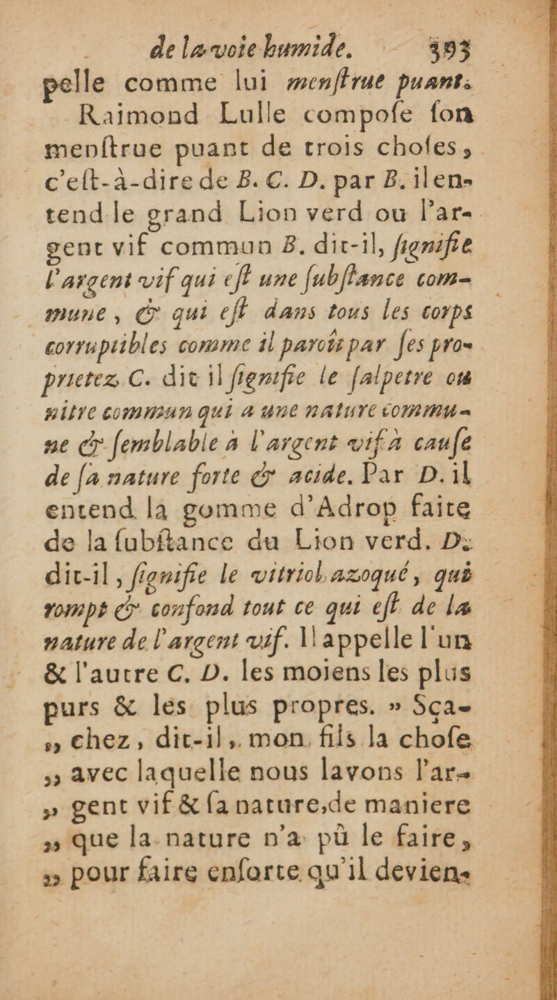 pelle comme lui wenffrue puans. Raimond Lulle compofe fon menftrue puant de trois chofes, _c’eft-à-dire de 8. C. D. par 8.ilen- tend le grand Lion verd ou Par. gent vif commun 8. dit-il, fignifie L'argent vif qui ef? une [ubflance com mune, À qui ef dans tous les corps corrupiibles comme il parois par es pro= prietez C. dit il fiemifie le falpetre où HIFYC EMEA N QUI 4 une NAÎIUTE COM MMM = ne &amp; femblable à l'argent wif a caufe de fa nature forte &amp; acide. Par D.il entend la gomme d’Adrop faire de la fubftance du Lion verd. D: dit-il, fiemifie le vitriol azoqué, qué rom pi Co confond touË Ce qui ef de læ nature de l'argent vif. l'appelle l'un &amp; l'autre C. D. les moiens les plus purs &amp; les plus propres. » Sça- » chez, dic-1l,. mon. fiis la chofe ; avec laquelle nous lavons l’ar« » gent vif &amp; fa nature,de maniere » que la-nature n'a pù le faire, pour faire enfarte qu'il deviens