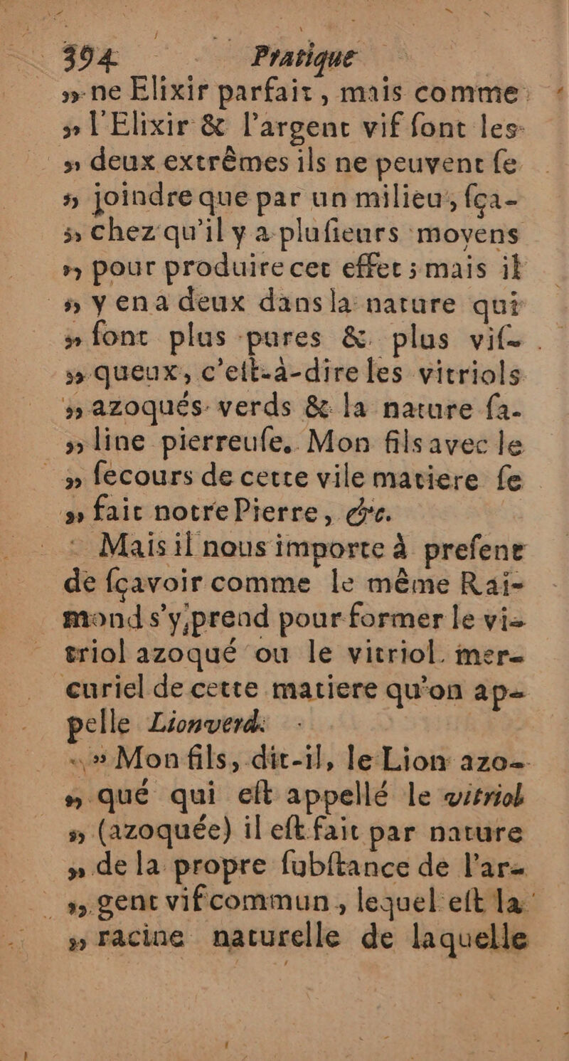 »-ne Elixir parfait, mais comme ÿ» l'Elixir &amp; l’argenc vif font les- » deux extrêmes ils ne peuvenr fe 5 joindre que par un milieu, fça- x chez qu’il y a plufieurs moyens », pour produire cet effet ; mais ik #yena deux dansla nature qui # font plus pures &amp;. plus vif. » queux, c’elt-à-direles vitriols » azoqués: verds &amp; la nature fa. # line pierreufe.. Mon fils avec le y» fecours de cette vile matiere fe # faic notrePierre, re. | Mais il nous importe à prefene de fçavoir comme le même Rai- _ mond s’'y;prend pour former le vie triol azoqué ou le vitriol. mer curiel de cette matiere qu'on ap pelle Lionverd. «# Monfils, dit-il, le Lion az0. n qué qui eft appellé le wrriol s (azoquée) il ef. fait par nature » de la propre fubftance de l’arz » racine naturelle de laquelle