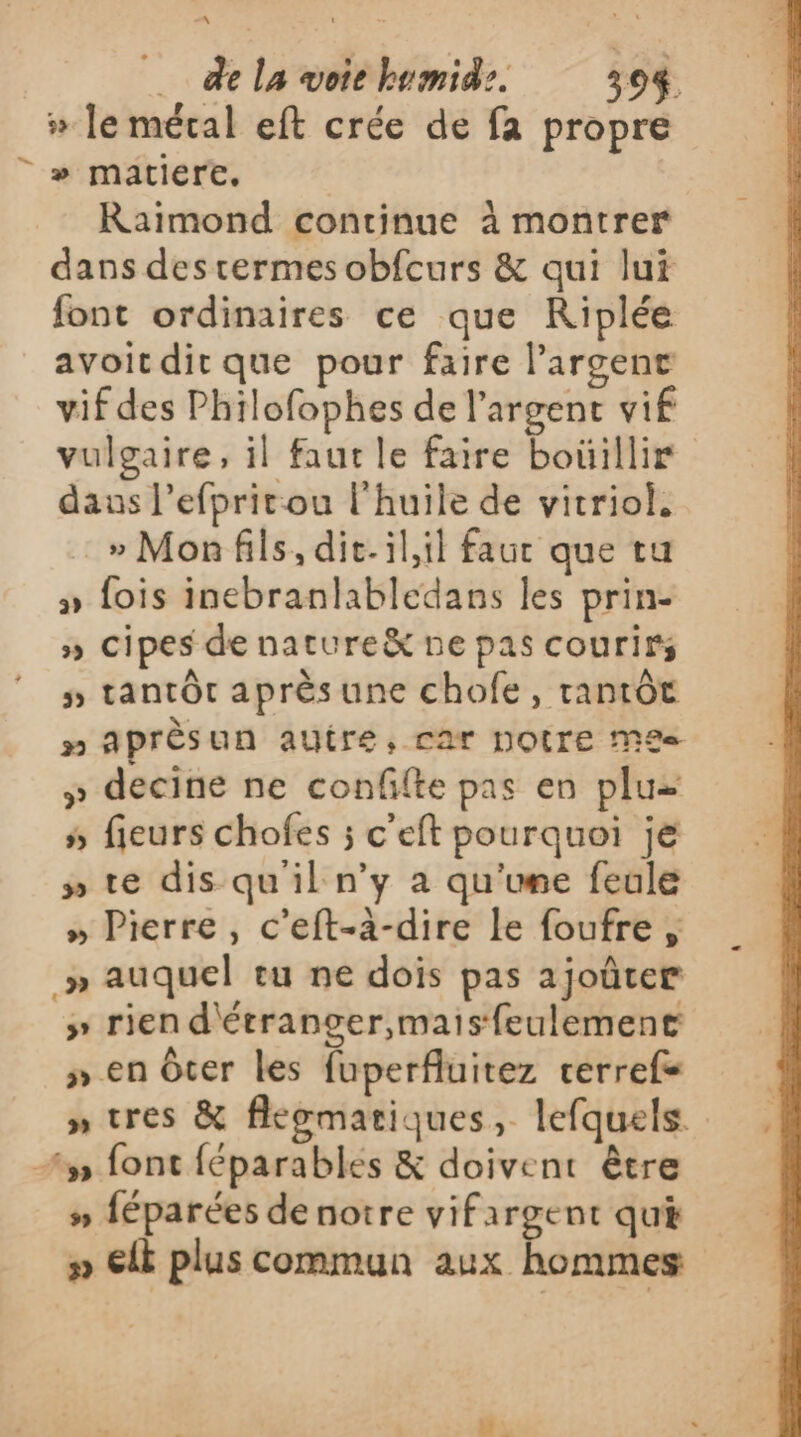 » le mécal eft crée de fa propre |» matiere. Raimond continue à montrer dans destermes obfcurs &amp; qui lui font ordinaires ce que Riplée avoit dirt que pour faire l'argent vif des Philofophes de l'argent vif vulgaire, il faut le faire boüillir daus l’efpritou l'huile de vitriol. _» Monfils, dic.il,il faut que tu » fois inebranlabledans les prin- ») cipes de nature ne pas courirs 5 tantôt aprèsune chofe, tantôt » Aprèsun autre, car NOTE Me£e- » decine ne confifte pas en plu s fieurs chofes ; c’eft pourquoi je » te dis qu'il n’y à qu'upe feale » Pierre, c’eft-à-dire le foufre , » auquel tu ne dois pas ajoûter &gt;» rien d'étranger,maisfeulement » en Over les fuperfluitez cerrefs » tres &amp; flewmatiques, lefquels. 35 font féparables &amp; doivent être # féparées de notre vifargent qui » ElE plus commun aux hommes