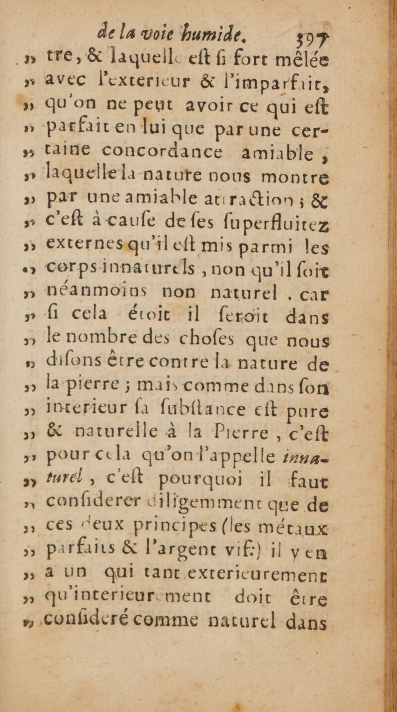 zæ tre, &amp; laqueile.eft fi fort mêlée avec l'exterieur &amp; l’imparfair, Qu'on ne peut avoir ce qui eft taine concordance amiable , par une amiable atira@ion ; &amp; c'eft àcaufe defes fuperfluitez externesqu'ileft mis parmi les cerpsinnaturels , non qu'il foie néanmoios non naturel , car fi cela étoit il feroit dans difons être contre la nature de la pierre ; mais comme dans fon interieur {a füb{tance eft pure &amp; naturelle à la Pierre , c’eft pour cela qu'on l'appelle in1A= turel , c'eft pourquoi ïl faut confiderer dilfgemment que de ces ‘eux principes (les métaux parfais &amp; l'argent vif:) il yen ä UN qui tant extericuremene qu'interieurement doit être