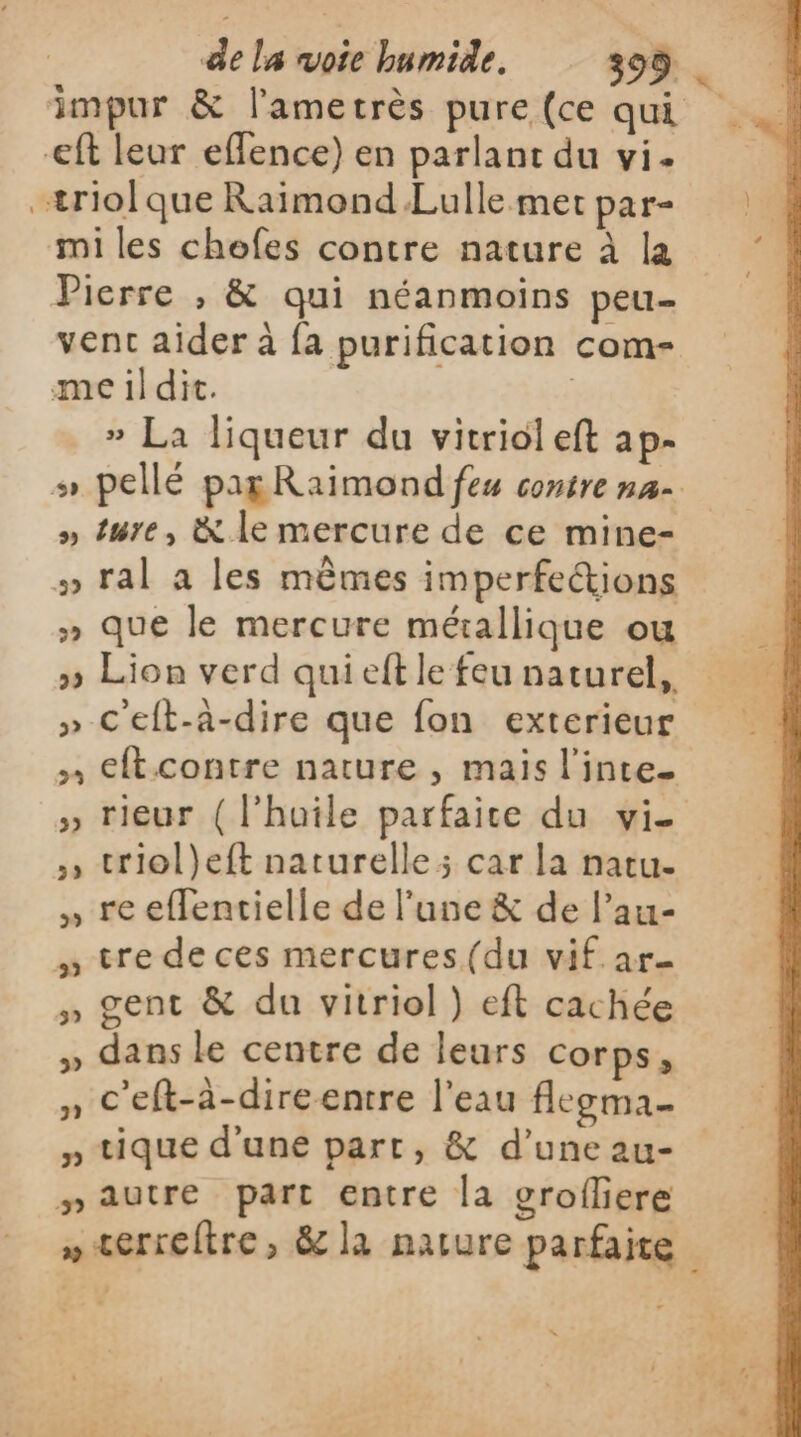 impur &amp; l’ametrès pure(ce qui _\ eff leur eflence) en parlant du vi. | æriolque Raïimond Lullemetpar- miles chefes contre nature à là Pierre , &amp; qui néanmoins peu- vent aider à fa purification com- meildit. | » La liqueur du vitriol eft ap- s pellé pagRaimond fes contre na » ture, &amp; le mercure de ce mine- #» ral a les mêmes imperfeétions » que le mercure mérallique ou » Lion verd qui eft le feu naturel, » C'eft-à-dire que fon exterieur eftcontre nature , mais l'inte. » rieur (l'huile parfaice du vie , triol}eft naturelle; car la natu- , reeflentielle de l'une &amp; de l’au- » tre de ces mercures (du vif ar- » gent &amp; du vitriol ) eft cachée » dans le centre de leurs corps, » C'eft-à-direentre l'eau flegma- » tique d'une part, &amp; d’une au- nautre part entre la grofliere » terreltre, &amp; la nature parfaite “=