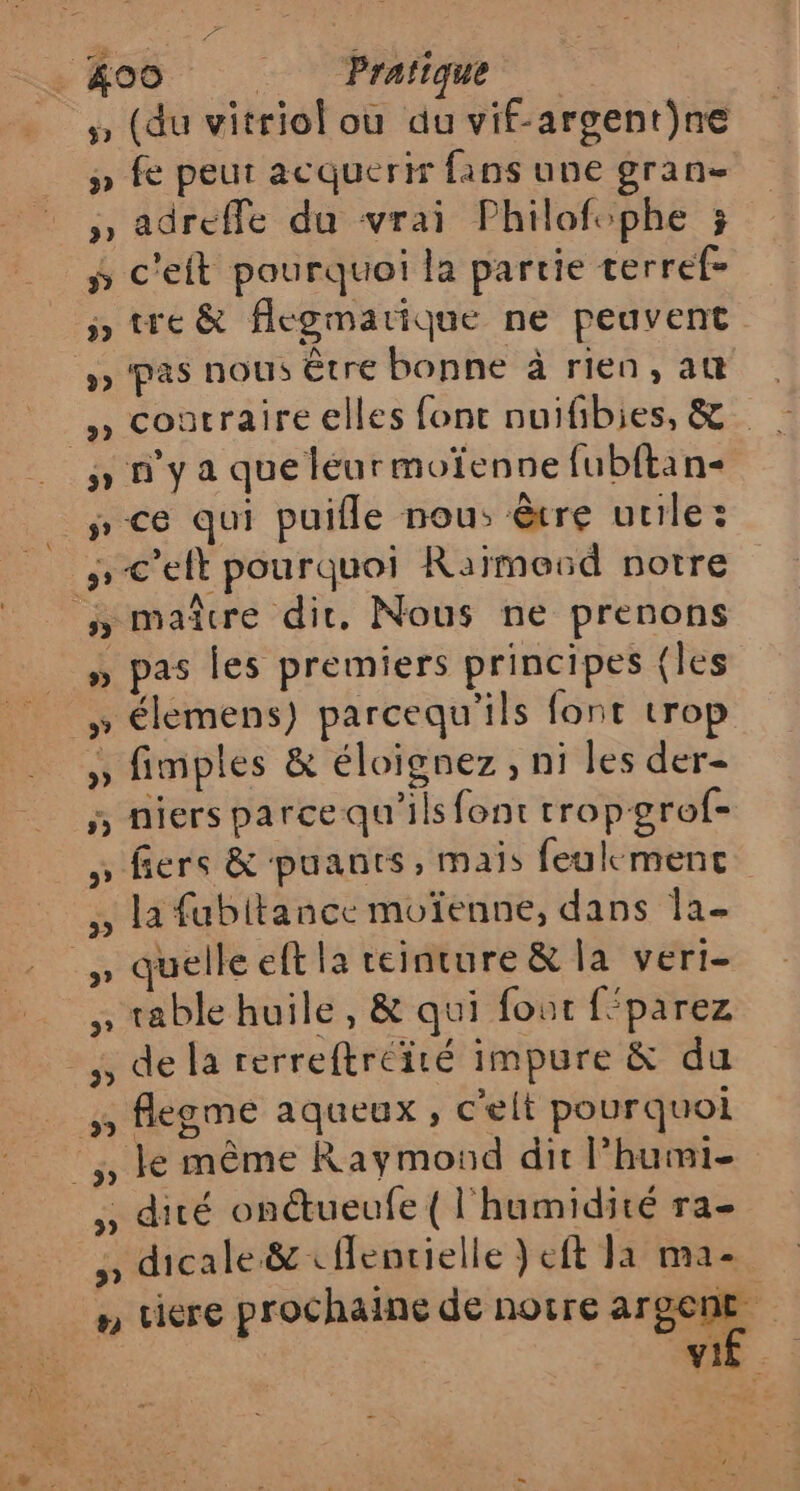 .&amp;oo Prafique (du vitriol ou du vif-argent}ne ÿ fe peut acquerir fans une gran- , adreffe du vrai Philofophe ; ÿ c'eft pourquoi la partie terref= ÿ» tre &amp; flegmarique ne peuvent »» pas nous Être bonne à rien, at | , coatraireelles font nuifibies, &amp; : y n'ya que léurmoïenne fubftan- # ce qui puifle nous être utile: »-c'elt pourquoi Raïmoud notre ny maîcre dir. Nous ne prenons » pas les premiers principes (les » élemens) parcequ'ils font trop » fimples &amp; éloignez, ni les der- 5 niers parce qu'ils font tropgrof- ; fiers &amp; puants, mais feulmenct ,, la fubitance moïenne, dans la- …\ quelle eft la teinture &amp; la veri- » table huile, &amp; qui fout féparez -,, de la rerreftréité impure &amp; du 5 flegme aqueux, c'elt pourquoi :,, le même Raymond dit l’humi- , dité onctueufe { l'humidité ra- , dicale.&amp; «ffentielle }eft 11 ma- n uiere prochaine de notre arpepe VE - :